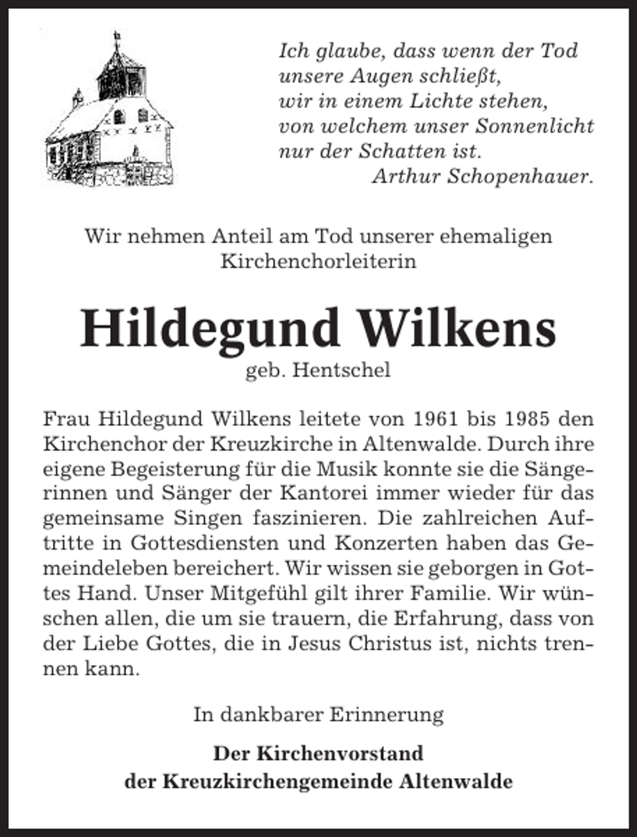 <p>Ich glaube, dass wenn der Tod<br />unsere Augen schließt,<br />wir in einem Lichte stehen,<br />von welchem unser Sonnenlicht<br />nur der Schatten ist.<br />Arthur Schopenhauer.<br />Wir nehmen Anteil am Tod unserer ehemaligen<br />Kirchenchorleiterin</p><p>Hildegund Wilkens<br />geb. Hentschel<br />Frau Hildegund Wilkens leitete von 1961 bis 1985 den<br />Kirchenchor der Kreuzkirche in Altenwalde. Durch ihre<br />eigene Begeisterung für die Musik konnte sie die Sängerinnen und Sänger der Kantorei immer wieder für das<br />gemeinsame Singen faszinieren. Die zahlreichen Auftritte in Gottesdiensten und Konzerten haben das Gemeindeleben bereichert. Wir wissen sie geborgen in Gottes Hand. Unser Mitgefühl gilt ihrer Familie. Wir wünschen allen, die um sie trauern, die Erfahrung, dass von<br />der Liebe Gottes, die in Jesus Christus ist, nichts trennen kann.<br />In dankbarer Erinnerung<br />Der Kirchenvorstand<br />der Kreuzkirchengemeinde Altenwalde</p>