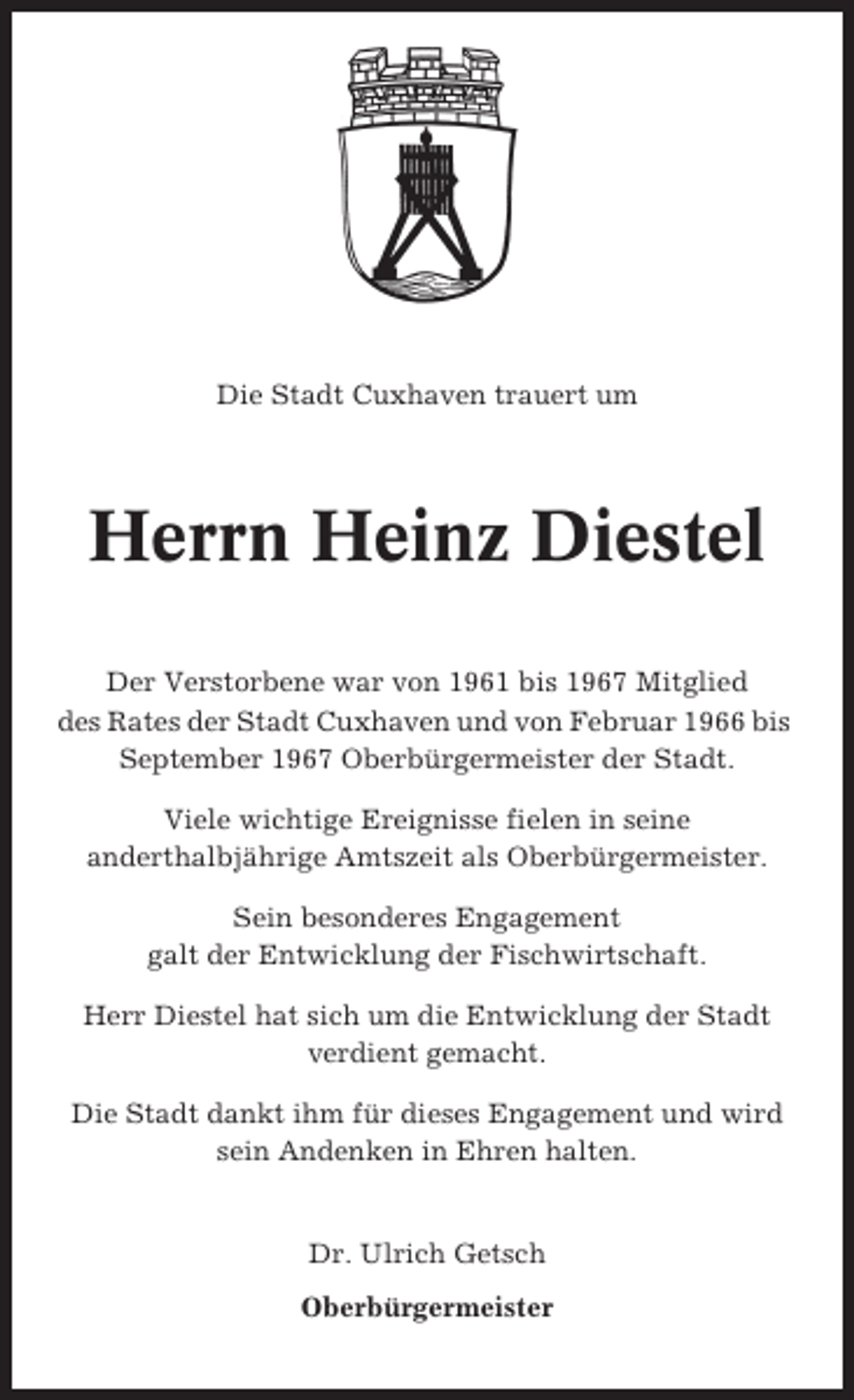 <p>Die Stadt Cuxhaven trauert um</p><p>Herrn Heinz Diestel<br />Der Verstorbene war von 1961 bis 1967 Mitglied<br />des Rates der Stadt Cuxhaven und von Februar 1966 bis<br />September 1967 Oberbürgermeister der Stadt.<br />Viele wichtige Ereignisse fielen in seine<br />anderthalbjährige Amtszeit als Oberbürgermeister.<br />Sein besonderes Engagement<br />galt der Entwicklung der Fischwirtschaft.<br />Herr Diestel hat sich um die Entwicklung der Stadt<br />verdient gemacht.<br />Die Stadt dankt ihm für dieses Engagement und wird<br />sein Andenken in Ehren halten.</p><p>Dr. Ulrich Getsch<br />Oberbürgermeister</p>