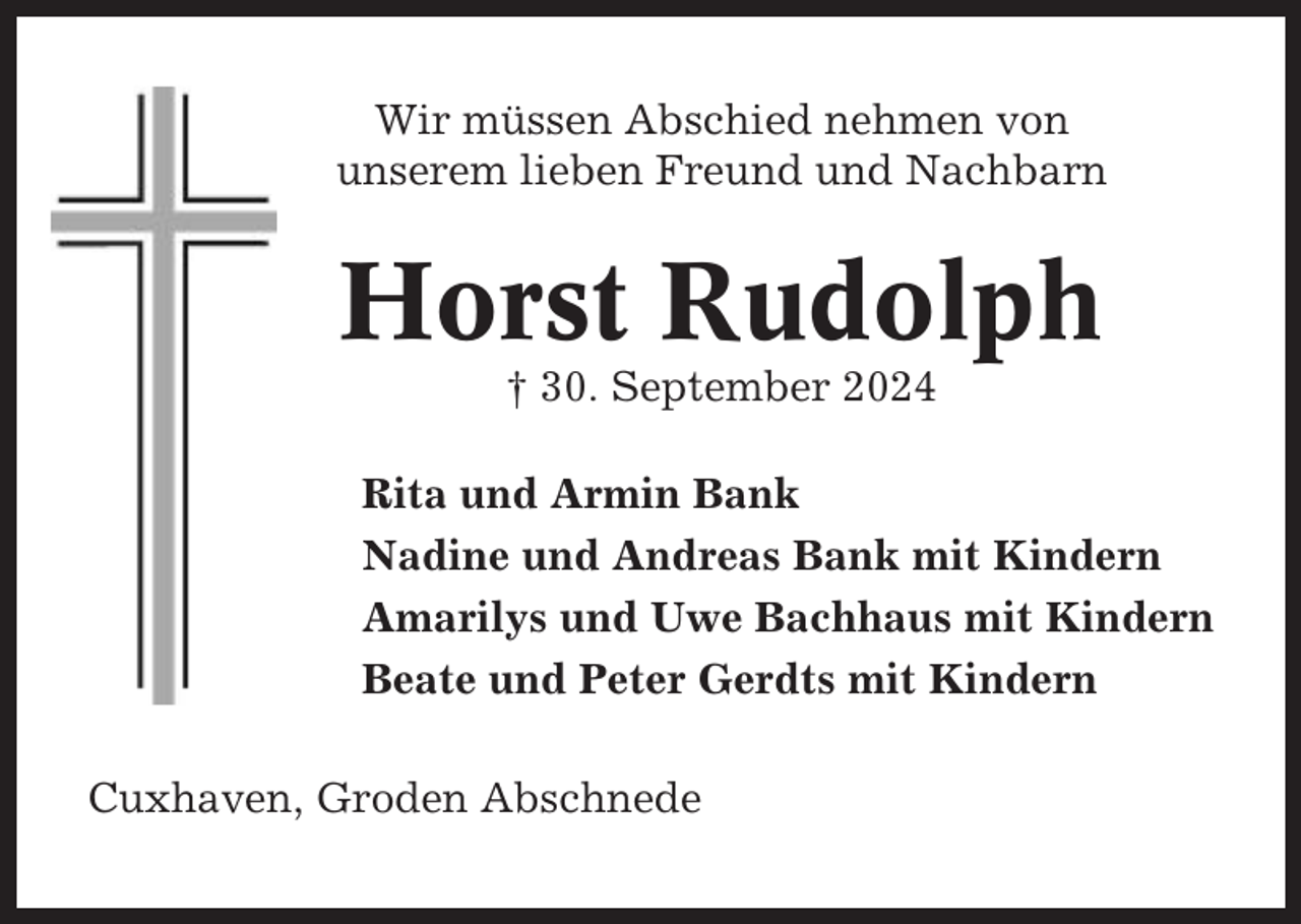 <p>Wir müssen Abschied nehmen von<br />unserem lieben Freund und Nachbarn</p><p>Horst Rudolph<br />† 30. September 2024<br />Rita und Armin Bank<br />Nadine und Andreas Bank mit Kindern<br />Amarilys und Uwe Bachhaus mit Kindern<br />Beate und Peter Gerdts mit Kindern<br />Cuxhaven, Groden Abschnede</p>