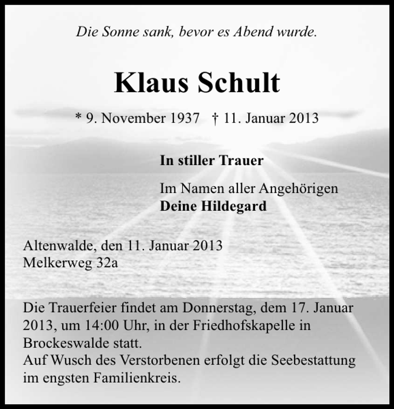 <p>Die Sonne sank, bevor es Abend wurde.</p><p>Klaus Schult<br />* 9. November 1937 † 11. Januar 2013<br />In stiller Trauer<br />Im Namen aller Angehörigen<br />Deine Hildegard<br />Altenwalde, den 11. Januar 2013<br />Melkerweg 32a<br />Die Trauerfeier findet am Donnerstag, dem 17. Januar<br />2013, um 14:00 Uhr, in der Friedhofskapelle in<br />Brockeswalde statt.<br />Auf Wusch des Verstorbenen erfolgt die Seebestattung<br />im engsten Familienkreis.</p>