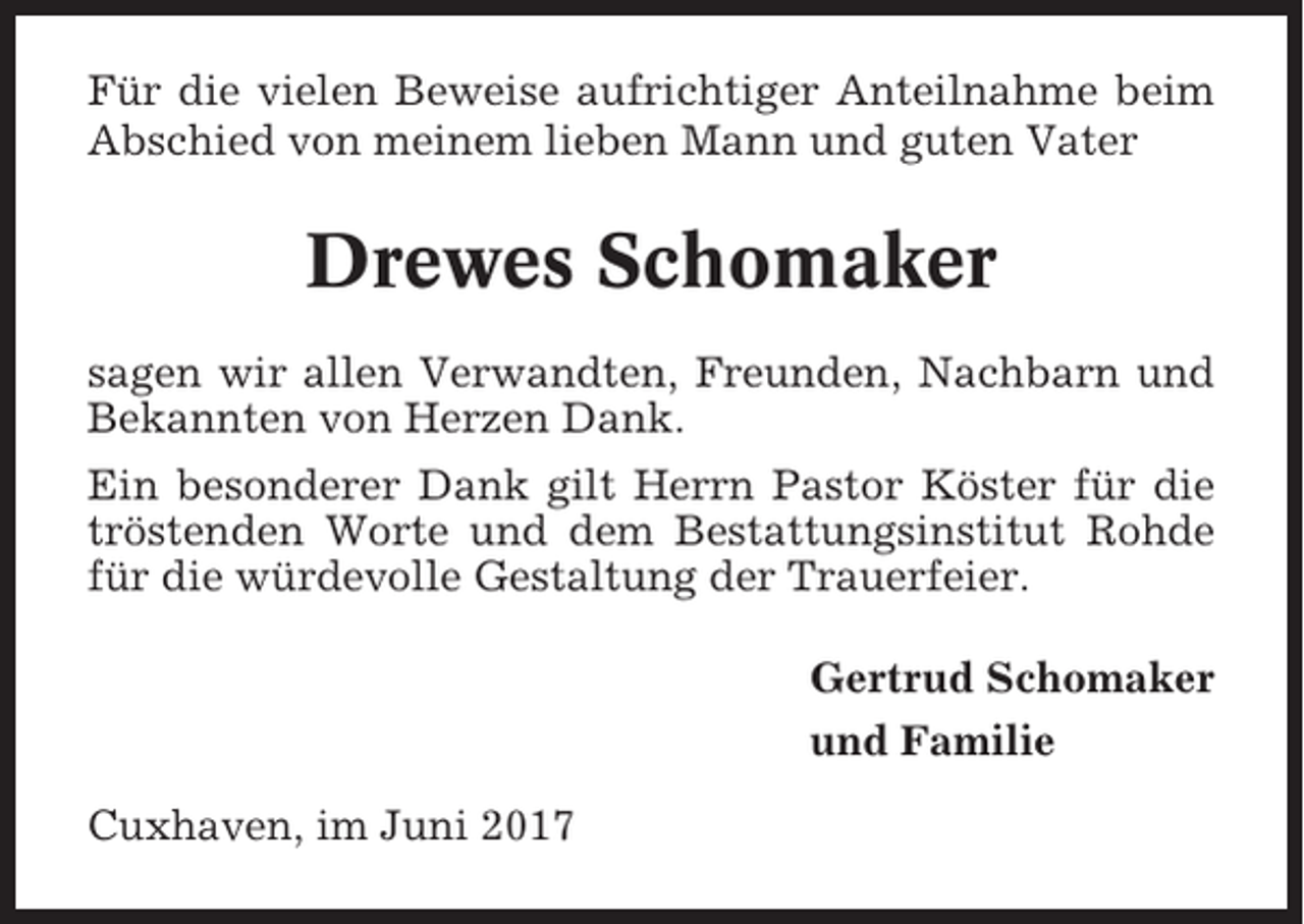 <p>Für die vielen Beweise aufrichtiger Anteilnahme beim<br />Abschied von meinem lieben Mann und guten Vater</p><p>Drewes Schomaker<br />sagen wir allen Verwandten, Freunden, Nachbarn und<br />Bekannten von Herzen Dank.<br />Ein besonderer Dank gilt Herrn Pastor Köster für die<br />tröstenden Worte und dem Bestattungsinstitut Rohde<br />für die würdevolle Gestaltung der Trauerfeier.<br />Gertrud Schomaker<br />und Familie<br />Cuxhaven, im Juni 2017</p>