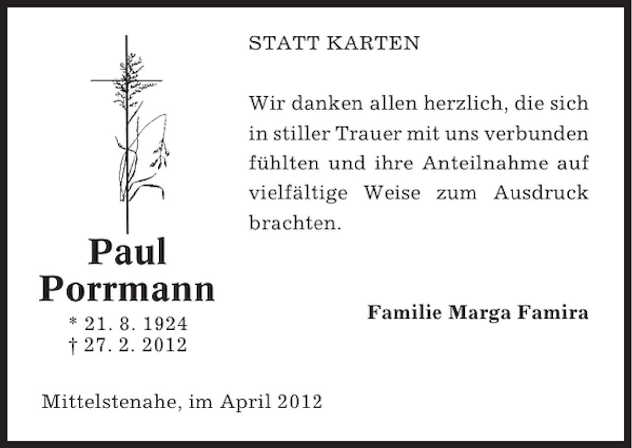 <p>STATT KARTEN<br />Wir danken allen herzlich, die sich<br />in stiller Trauer mit uns verbunden<br />fühlten und ihre Anteilnahme auf<br />vielfältige Weise zum Ausdruck<br />brachten.</p><p>Paul<br />Porrmann<br />* 21. 8. 1924<br />† 27. 2. 2012<br />Mittelstenahe, im April 2012</p><p>Familie Marga Famira</p>