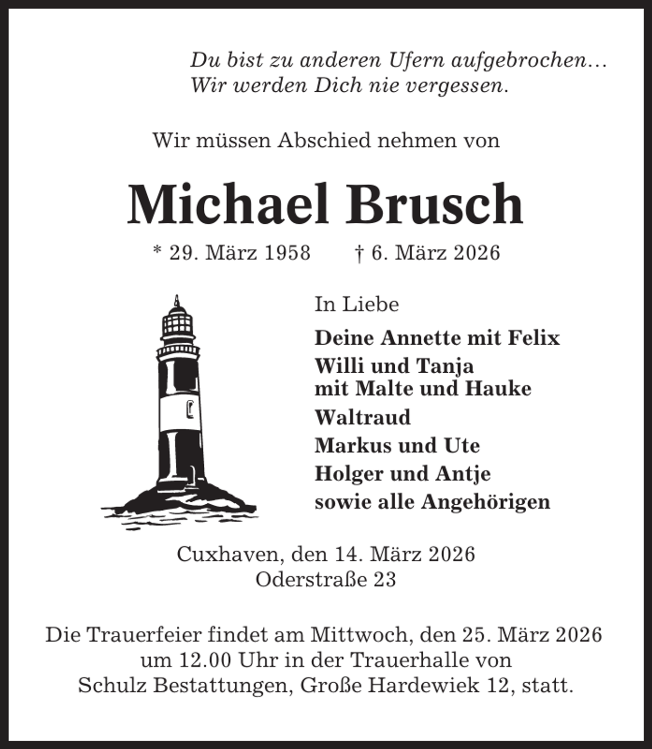 <p>Du bist zu anderen Ufern aufgebrochen…<br />Wir werden Dich nie vergessen.<br />Wir müssen Abschied nehmen von</p><p>Michael Brusch<br />* 29. März 1958</p><p>† 6. März 2026<br />In Liebe<br />Deine Annette mit Felix<br />Willi und Tanja<br />mit Malte und Hauke<br />Waltraud<br />Markus und Ute<br />Holger und Antje<br />sowie alle Angehörigen</p><p>Cuxhaven, den 14. März 2026<br />Oderstraße 23<br />Die Trauerfeier findet am Mittwoch, den 25. März 2026<br />um 12.00 Uhr in der Trauerhalle von<br />Schulz Bestattungen, Große Hardewiek 12, statt.</p>