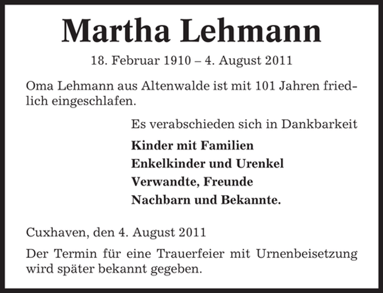 <p>Martha Lehmann<br />18. Februar 1910 – 4. August 2011<br />Oma Lehmann aus Altenwalde ist mit 101 Jahren friedlich eingeschlafen.<br />Es verabschieden sich in Dankbarkeit<br />Kinder mit Familien<br />Enkelkinder und Urenkel<br />Verwandte, Freunde<br />Nachbarn und Bekannte.<br />Cuxhaven, den 4. August 2011<br />Der Termin für eine Trauerfeier mit Urnenbeisetzung<br />wird später bekannt gegeben.</p>