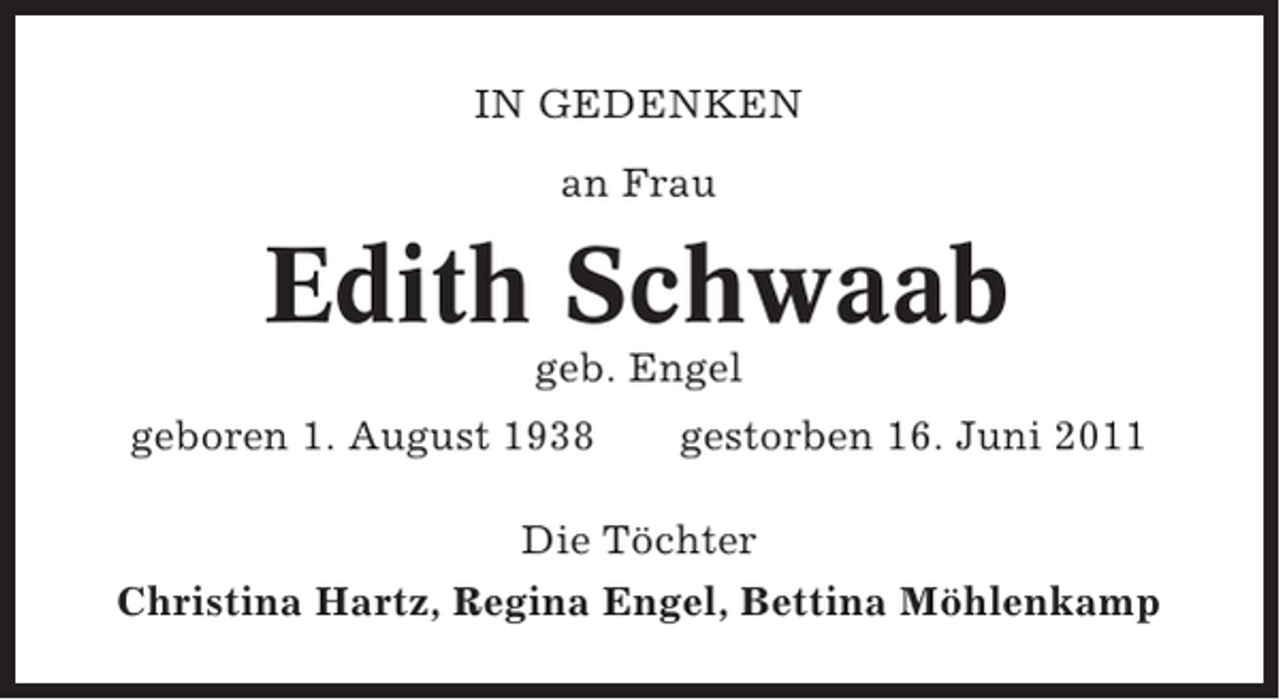<p>IN GEDENKEN<br />an Frau</p><p>Edith Schwaab<br />geb. Engel<br />geboren 1. August 1938</p><p>gestorben 16. Juni 2011</p><p>Die Töchter<br />Christina Hartz, Regina Engel, Bettina Möhlenkamp</p>