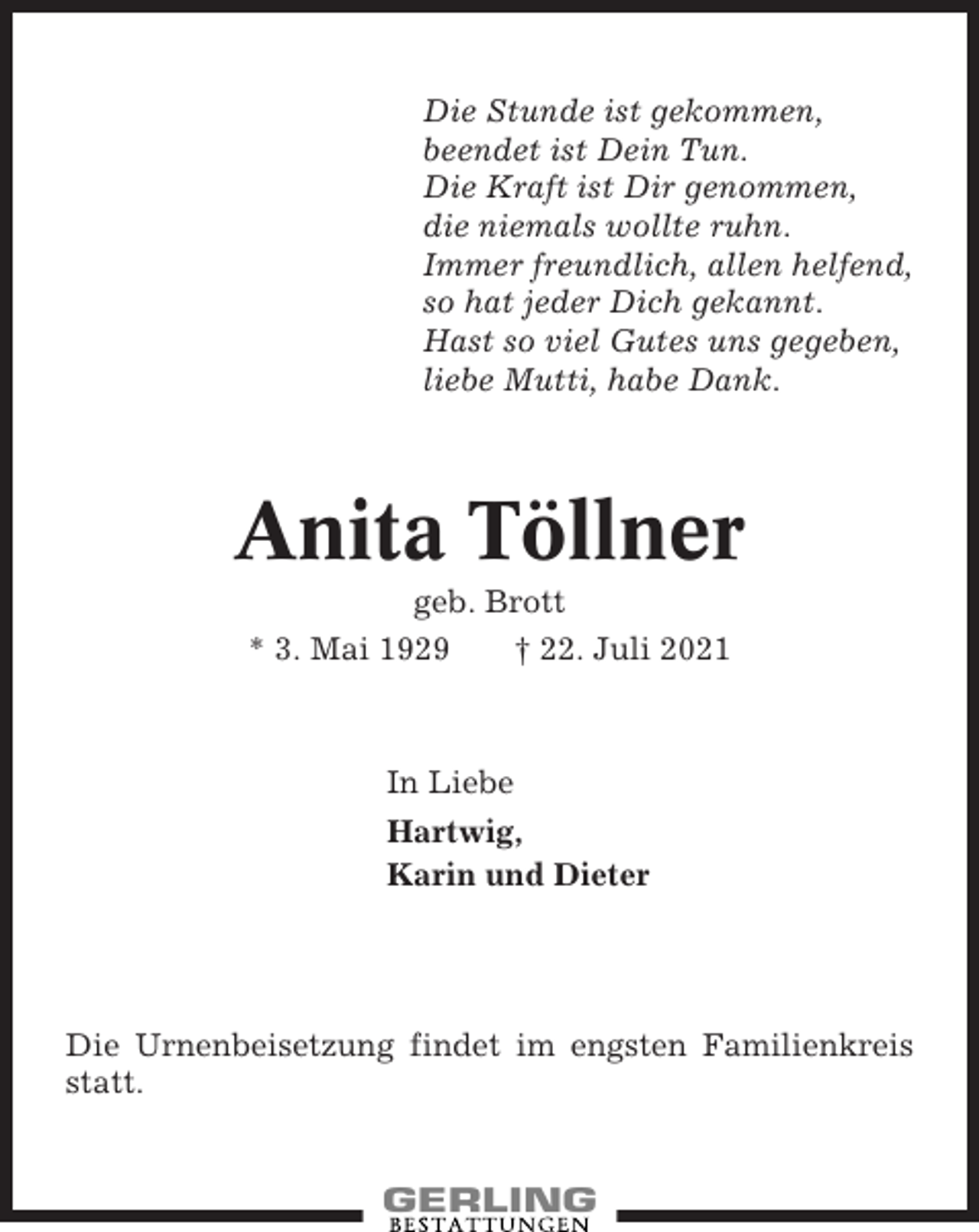 <p>Die Stunde ist gekommen,<br />beendet ist Dein Tun.<br />Die Kraft ist Dir genommen,<br />die niemals wollte ruhn.<br />Immer freundlich, allen helfend,<br />so hat jeder Dich gekannt.<br />Hast so viel Gutes uns gegeben,<br />liebe Mutti, habe Dank.</p><p>Anita Töllner<br />geb. Brott<br />* 3. Mai 1929<br />† 22. Juli 2021</p><p>In Liebe<br />Hartwig,<br />Karin und Dieter</p><p>Die Urnenbeisetzung findet im engsten Familienkreis<br />statt.</p>