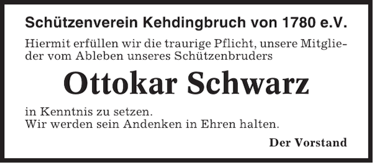 <p>Schützenverein Kehdingbruch von 1780 e.V.<br />Hiermit erfüllen wir die traurige Pflicht, unsere Mitglieder vom Ableben unseres Schützenbruders</p><p>Ottokar Schwarz<br />in Kenntnis zu setzen.<br />Wir werden sein Andenken in Ehren halten.<br />Der Vorstand</p>