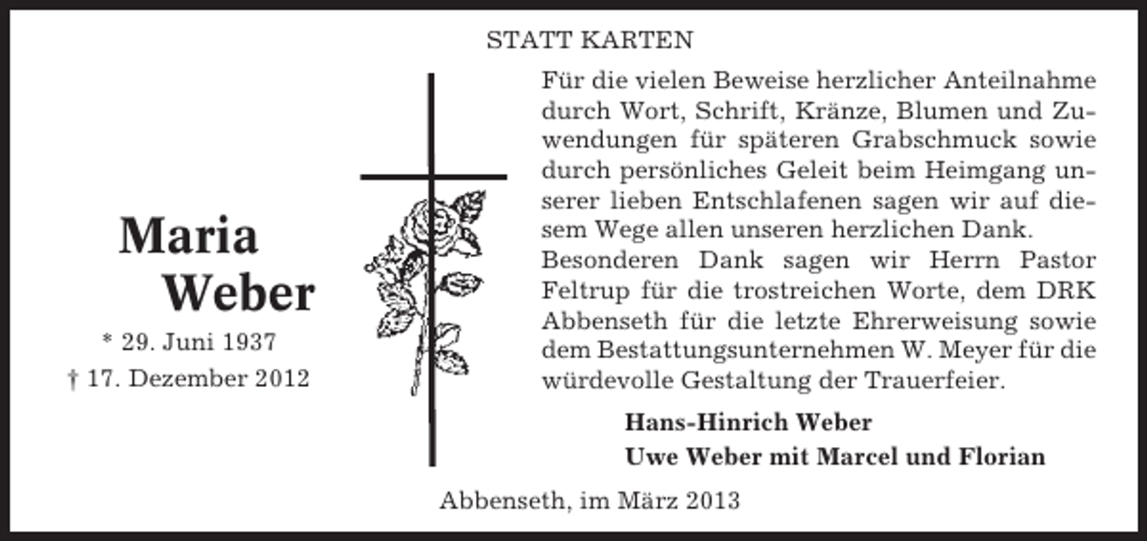 <p>STATT KARTEN</p><p>Maria<br />Weber<br />* 29. Juni 1937<br />† 17. Dezember 2012</p><p>Für die vielen Beweise herzlicher Anteilnahme<br />durch Wort, Schrift, Kränze, Blumen und Zuwendungen für späteren Grabschmuck sowie<br />durch persönliches Geleit beim Heimgang unserer lieben Entschlafenen sagen wir auf diesem Wege allen unseren herzlichen Dank.<br />Besonderen Dank sagen wir Herrn Pastor<br />Feltrup für die trostreichen Worte, dem DRK<br />Abbenseth für die letzte Ehrerweisung sowie<br />dem Bestattungsunternehmen W. Meyer für die<br />würdevolle Gestaltung der Trauerfeier.<br />Hans-Hinrich Weber<br />Uwe Weber mit Marcel und Florian<br />Abbenseth, im März 2013</p>