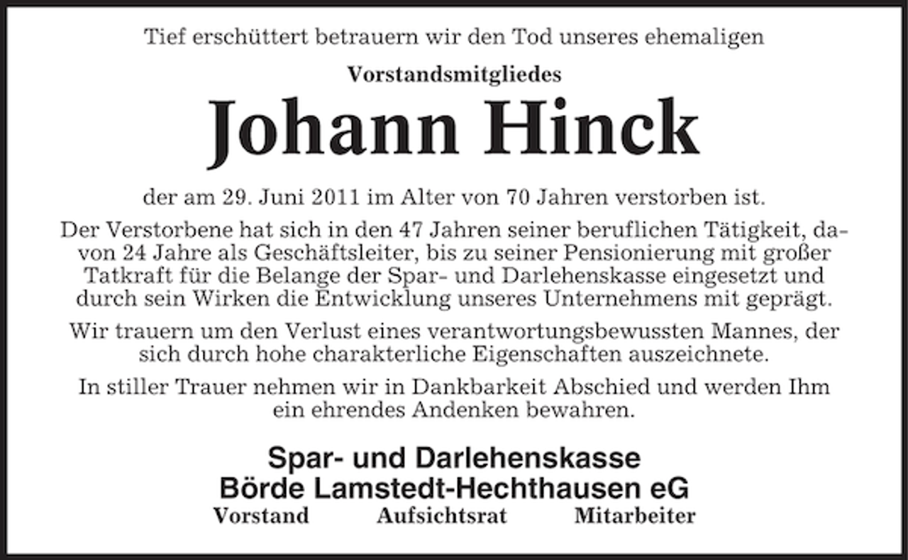 <p>Tief erschüttert betrauern wir den Tod unseres ehemaligen<br />Vorstandsmitgliedes</p><p>Johann Hinck<br />der am 29. Juni 2011 im Alter von 70 Jahren verstorben ist.<br />Der Verstorbene hat sich in den 47 Jahren seiner beruflichen Tätigkeit, davon 24 Jahre als Geschäftsleiter, bis zu seiner Pensionierung mit großer<br />Tatkraft für die Belange der Spar- und Darlehenskasse eingesetzt und<br />durch sein Wirken die Entwicklung unseres Unternehmens mit geprägt.<br />Wir trauern um den Verlust eines verantwortungsbewussten Mannes, der<br />sich durch hohe charakterliche Eigenschaften auszeichnete.<br />In stiller Trauer nehmen wir in Dankbarkeit Abschied und werden Ihm<br />ein ehrendes Andenken bewahren.</p><p>Spar- und Darlehenskasse<br />Börde Lamstedt-Hechthausen eG<br />Vorstand</p><p>Aufsichtsrat</p><p>Mitarbeiter</p>