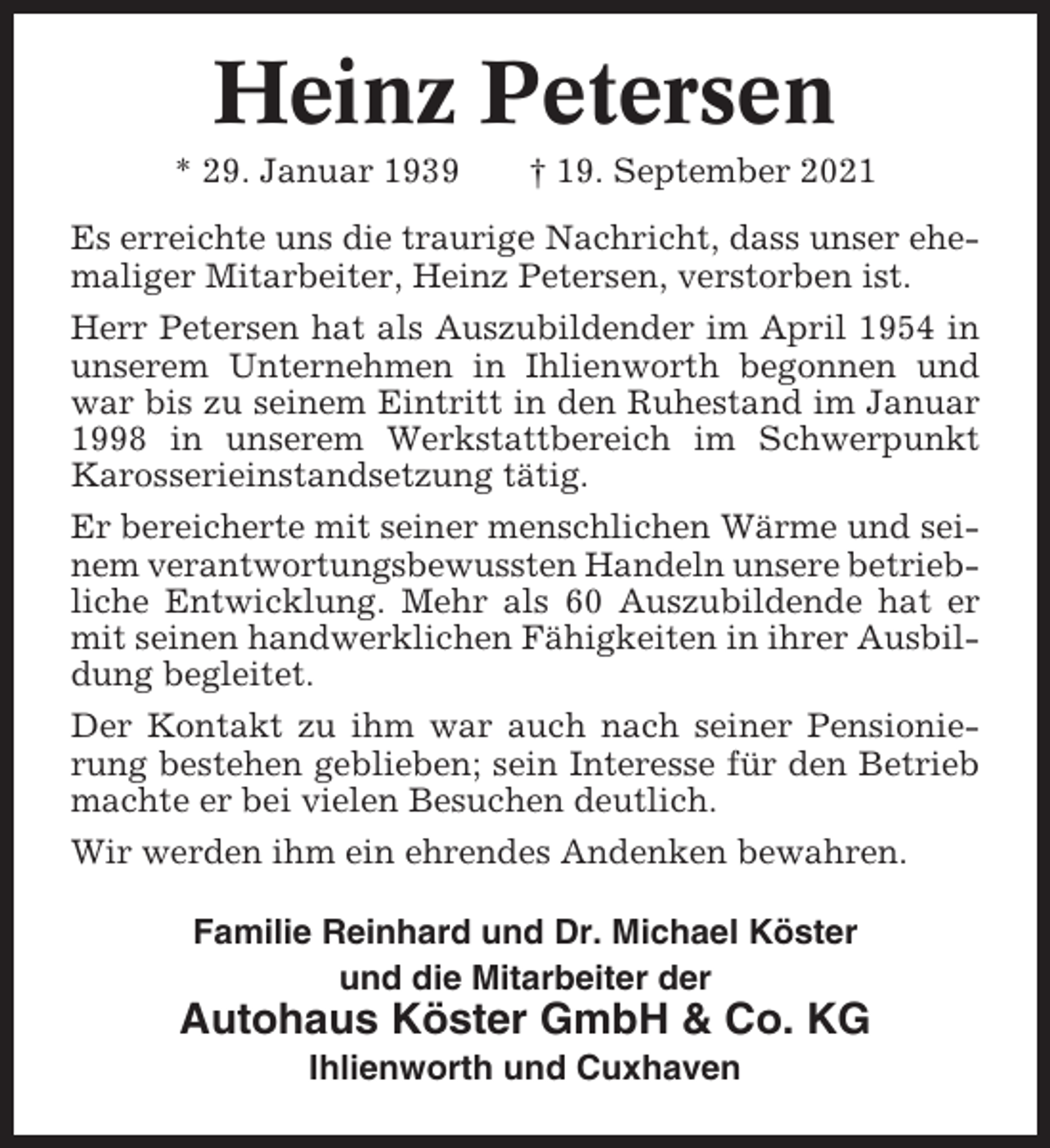 <p>Heinz Petersen<br />* 29. Januar 1939</p><p>† 19. September 2021</p><p>Es erreichte uns die traurige Nachricht, dass unser ehemaliger Mitarbeiter, Heinz Petersen, verstorben ist.<br />Herr Petersen hat als Auszubildender im April 1954 in<br />unserem Unternehmen in Ihlienworth begonnen und<br />war bis zu seinem Eintritt in den Ruhestand im Januar<br />1998 in unserem Werkstattbereich im Schwerpunkt<br />Karosserieinstandsetzung tätig.<br />Er bereicherte mit seiner menschlichen Wärme und seinem verantwortungsbewussten Handeln unsere betriebliche Entwicklung. Mehr als 60 Auszubildende hat er<br />mit seinen handwerklichen Fähigkeiten in ihrer Ausbildung begleitet.<br />Der Kontakt zu ihm war auch nach seiner Pensionierung bestehen geblieben; sein Interesse für den Betrieb<br />machte er bei vielen Besuchen deutlich.<br />Wir werden ihm ein ehrendes Andenken bewahren.<br />Familie Reinhard und Dr. Michael Köster<br />und die Mitarbeiter der</p><p>Autohaus Köster GmbH &amp; Co. KG<br />Ihlienworth und Cuxhaven</p>
