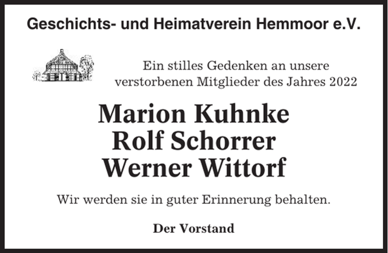 <p>Geschichts- und Heimatverein Hemmoor e.V.<br />Ein stilles Gedenken an unsere<br />verstorbenen Mitglieder des Jahres 2022</p><p>Marion Kuhnke<br />Rolf Schorrer<br />Werner Wittorf<br />Wir werden sie in guter Erinnerung behalten.<br />Der Vorstand</p>