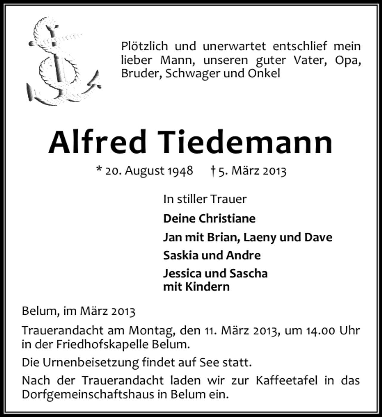 <p>Plötzlich und unerwartet entschlief mein<br />lieber Mann, unseren guter Vater, Opa,<br />Bruder, Schwager und Onkel</p>
<p>Alfred Tiedemann<br />* 20. August 1948</p>
<p>† 5. März 2013</p>
<p>In stiller Trauer<br />Deine Christiane<br />Jan mit Brian, Laeny und Dave<br />Saskia und Andre<br />Jessica und Sascha<br />mit Kindern<br />Belum, im März 2013<br />Trauerandacht am Montag, den 11. März 2013, um 14.00 Uhr<br />in der Friedhofskapelle Belum.<br />Die Urnenbeisetzung findet auf See statt.<br />Nach der Trauerandacht laden wir zur Kaffeetafel in das<br />Dorfgemeinschaftshaus in Belum ein.</p>