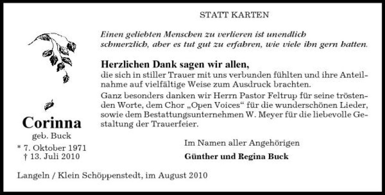 <p>STATT KARTEN</p><p>Einen geliebten Menschen zu verlieren ist unendlich schmerzlich, aber es tut gut zu erfahren, wie viele ihn gern hatten.</p><p>Herzlichen Dank sagen wir allen,<br />die sich in stiller Trauer mit uns verbunden fühlten und ihre Anteilnahme auf vielfältige Weise zum Ausdruck brachten. Ganz besonders danken wir Herrn Pastor Feltrup für seine tröstenden Worte, dem Chor „Open Voices“ für die wunderschönen Lieder, sowie dem Bestattungsunternehmen W. Meyer für die liebevolle Gestaltung der Trauerfeier. Im Namen aller Angehörigen Günther und Regina Buck</p><p>Corinna<br />geb. Buck * 7. Oktober 1971 † 13. Juli 2010</p><p>Langeln / Klein Schöppenstedt, im August 2010</p>