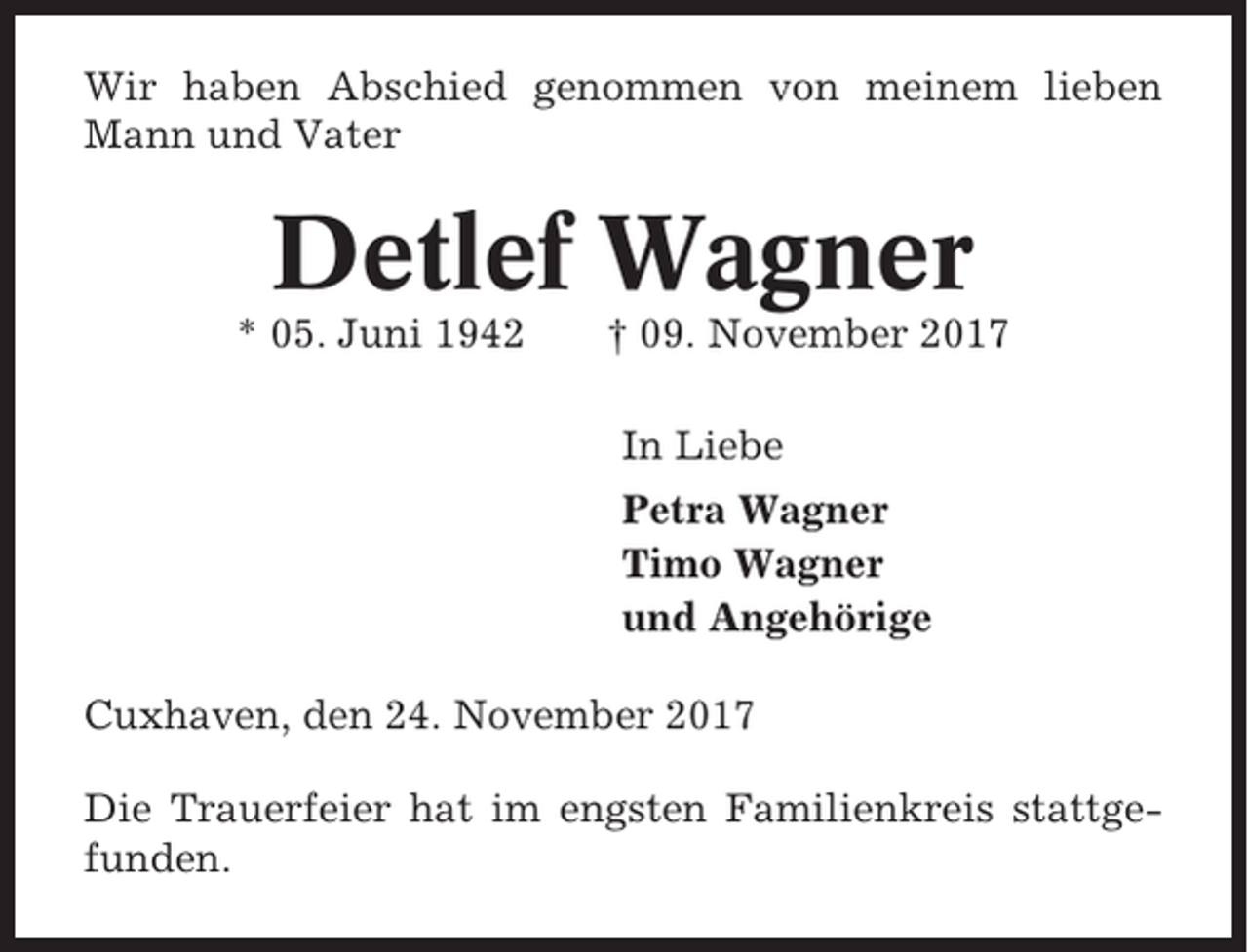 <p>Wir haben Abschied genommen von meinem lieben<br />Mann und Vater</p><p>Detlef Wagner<br />* 05. Juni 1942</p><p>† 09. November 2017<br />In Liebe<br />Petra Wagner<br />Timo Wagner<br />und Angehörige</p><p>Cuxhaven, den 24. November 2017<br />Die Trauerfeier hat im engsten Familienkreis stattgefunden.</p>