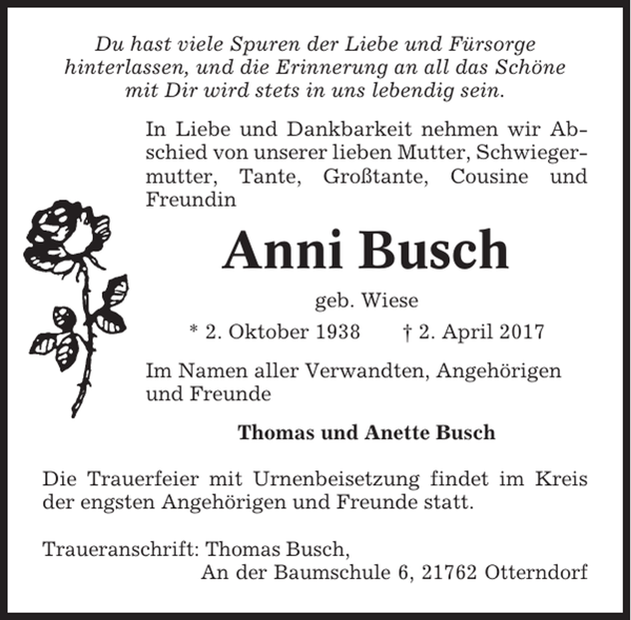 <p>Du hast viele Spuren der Liebe und Fürsorge<br />hinterlassen, und die Erinnerung an all das Schöne<br />mit Dir wird stets in uns lebendig sein.<br />In Liebe und Dankbarkeit nehmen wir Abschied von unserer lieben Mutter, Schwiegermutter, Tante, Großtante, Cousine und<br />Freundin</p><p>Anni Busch<br />geb. Wiese<br />* 2. Oktober 1938</p><p>† 2. April 2017</p><p>Im Namen aller Verwandten, Angehörigen<br />und Freunde<br />Thomas und Anette Busch<br />Die Trauerfeier mit Urnenbeisetzung findet im Kreis<br />der engsten Angehörigen und Freunde statt.<br />Traueranschrift: Thomas Busch,<br />An der Baumschule 6, 21762 Otterndorf</p>
