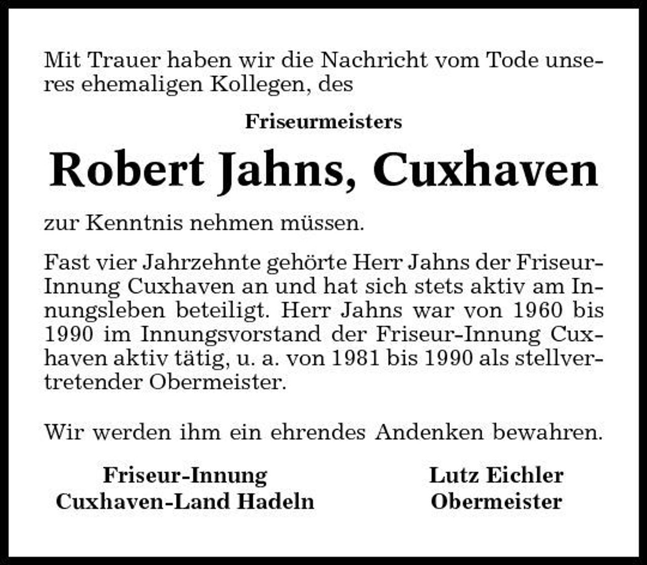 <p>Mit Trauer haben wir die Nachricht vom Tode unseres ehemaligen Kollegen, des<br />Friseurmeisters</p><p>Robert Jahns, Cuxhaven<br />zur Kenntnis nehmen müssen. Fast vier Jahrzehnte gehörte Herr Jahns der FriseurInnung Cuxhaven an und hat sich stets aktiv am Innungsleben beteiligt. Herr Jahns war von 1960 bis 1990 im Innungsvorstand der Friseur-Innung Cuxhaven aktiv tätig, u. a. von 1981 bis 1990 als stellvertretender Obermeister. Wir werden ihm ein ehrendes Andenken bewahren. Friseur-Innung Cuxhaven-Land Hadeln Lutz Eichler Obermeister</p>