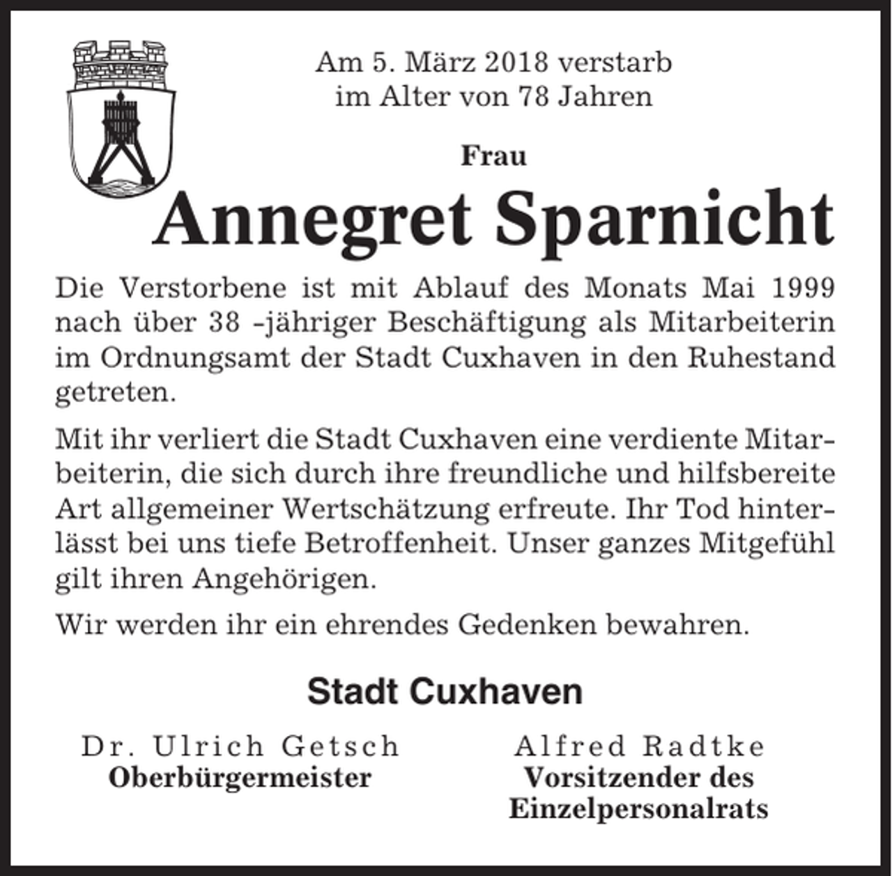 <p>Am 5. März 2018 verstarb<br />im Alter von 78 Jahren<br />Frau</p><p>Annegret Sparnicht<br />Die Verstorbene ist mit Ablauf des Monats Mai 1999<br />nach über 38 -jähriger Beschäftigung als Mitarbeiterin<br />im Ordnungsamt der Stadt Cuxhaven in den Ruhestand<br />getreten.<br />Mit ihr verliert die Stadt Cuxhaven eine verdiente Mitarbeiterin, die sich durch ihre freundliche und hilfsbereite<br />Art allgemeiner Wertschätzung erfreute. Ihr Tod hinterlässt bei uns tiefe Betroffenheit. Unser ganzes Mitgefühl<br />gilt ihren Angehörigen.<br />Wir werden ihr ein ehrendes Gedenken bewahren.</p><p>Stadt Cuxhaven<br />Dr. Ulrich Getsch<br />Oberbürgermeister</p><p>Alfred Radtke<br />Vorsitzender des<br />Einzelpersonalrats</p>