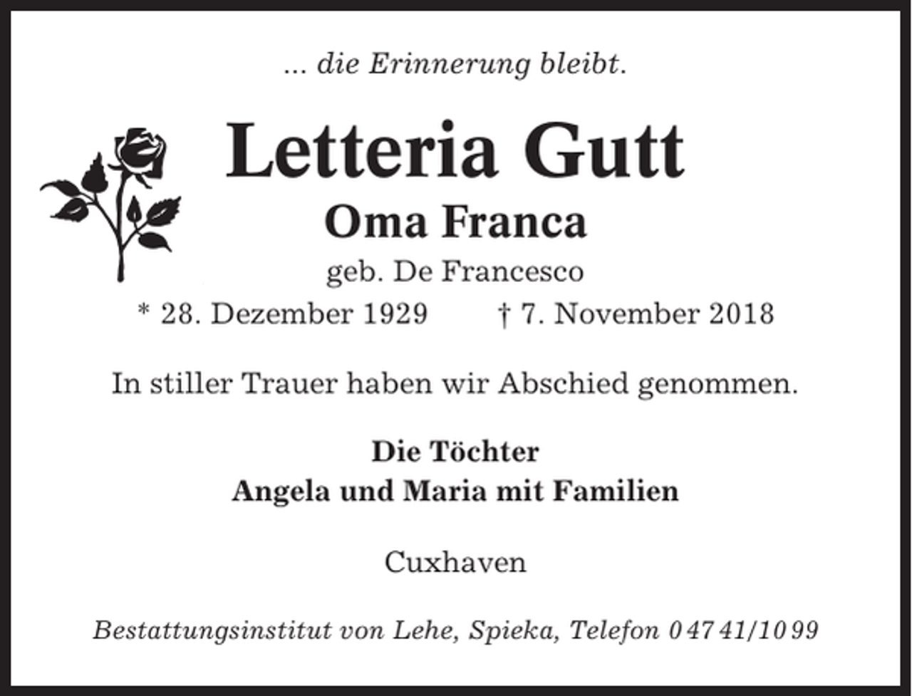 <p>... die Erinnerung bleibt.</p><p>Letteria Gutt<br />Oma Franca<br />geb. De Francesco<br />* 28. Dezember 1929<br />† 7. November 2018<br />In stiller Trauer haben wir Abschied genommen.<br />Die Töchter<br />Angela und Maria mit Familien<br />Cuxhaven<br />Bestattungsinstitut von Lehe, Spieka, Telefon 0 47 41/10 99</p>
