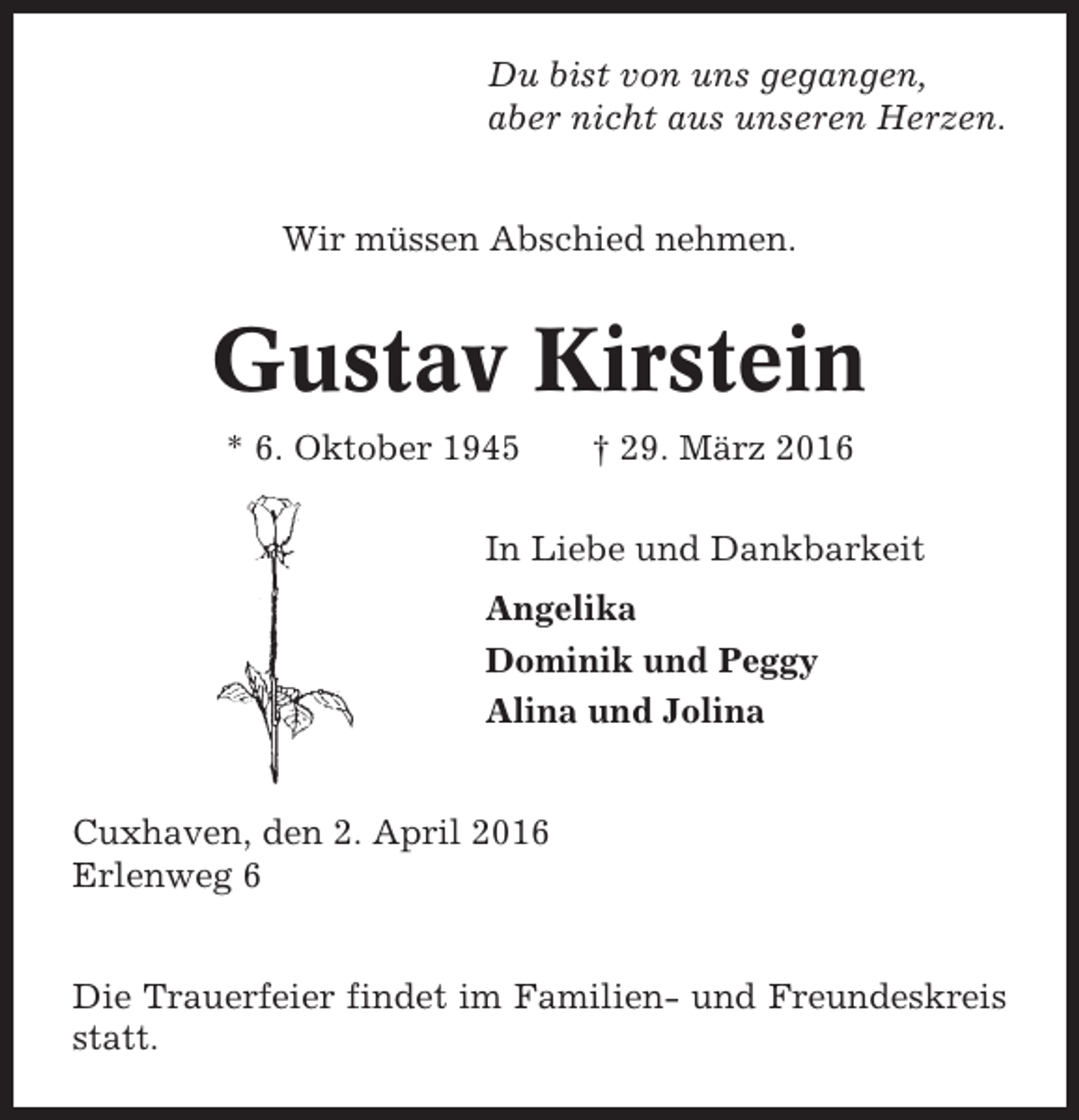 <p>Du bist von uns gegangen,<br />aber nicht aus unseren Herzen.<br />Wir müssen Abschied nehmen.</p><p>Gustav Kirstein<br />* 6. Oktober 1945</p><p>† 29. März 2016</p><p>In Liebe und Dankbarkeit<br />Angelika<br />Dominik und Peggy<br />Alina und Jolina</p><p>Cuxhaven, den 2. April 2016<br />Erlenweg 6<br />Die Trauerfeier findet im Familien- und Freundeskreis<br />statt.</p>