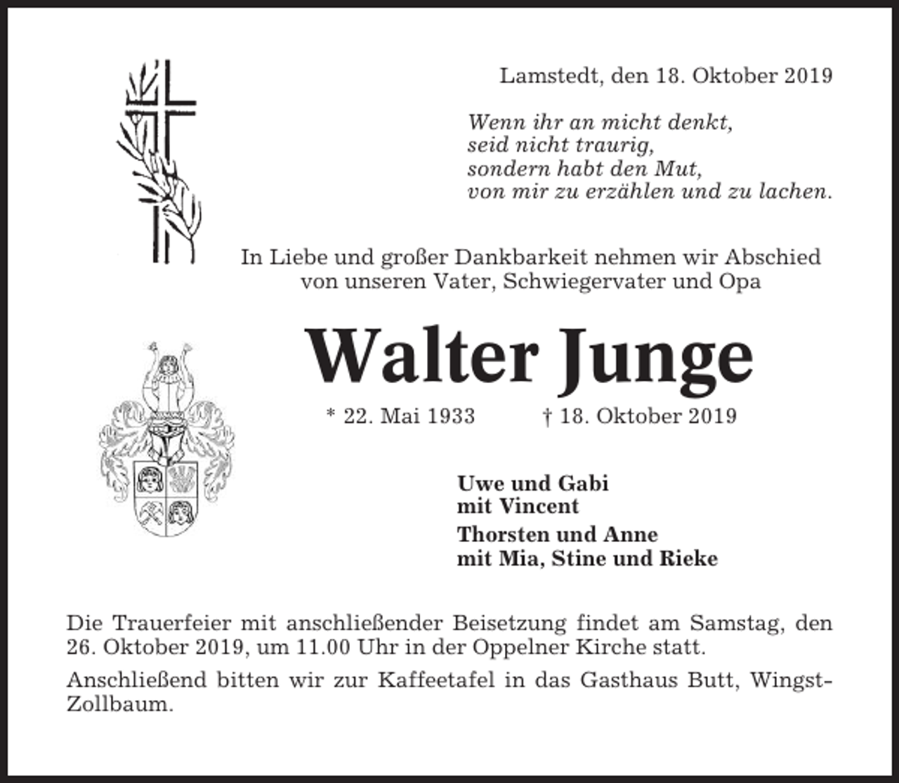 <p>Lamstedt, den 18. Oktober 2019<br />Wenn ihr an micht denkt,<br />seid nicht traurig,<br />sondern habt den Mut,<br />von mir zu erzählen und zu lachen.<br />In Liebe und großer Dankbarkeit nehmen wir Abschied<br />von unseren Vater, Schwiegervater und Opa</p><p>Walter Junge<br />* 22. Mai 1933</p><p>† 18. Oktober 2019</p><p>Uwe und Gabi<br />mit Vincent<br />Thorsten und Anne<br />mit Mia, Stine und Rieke<br />Die Trauerfeier mit anschließender Beisetzung findet am Samstag, den<br />26. Oktober 2019, um 11.00 Uhr in der Oppelner Kirche statt.<br />Anschließend bitten wir zur Kaffeetafel in das Gasthaus Butt, WingstZollbaum.</p>