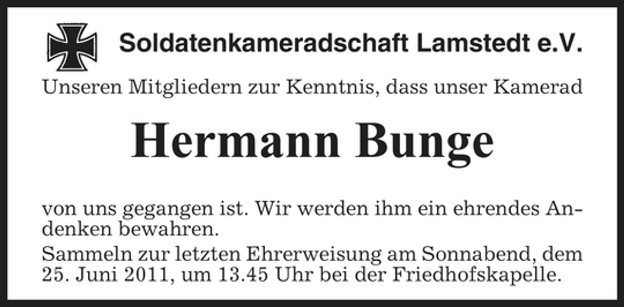 <p>Soldatenkameradschaft Lamstedt e.V.<br />Unseren Mitgliedern zur Kenntnis, dass unser Kamerad</p><p>Hermann Bunge<br />von uns gegangen ist. Wir werden ihm ein ehrendes Andenken bewahren. Sammeln zur letzten Ehrerweisung am Sonnabend, dem 25. Juni 2011, um 13.45 Uhr bei der Friedhofskapelle.</p>