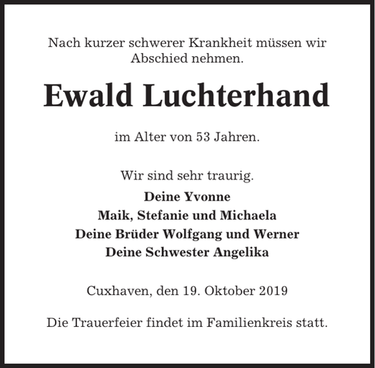 <p>Nach kurzer schwerer Krankheit müssen wir<br />Abschied nehmen.</p><p>Ewald Luchterhand<br />im Alter von 53 Jahren.<br />Wir sind sehr traurig.<br />Deine Yvonne<br />Maik, Stefanie und Michaela<br />Deine Brüder Wolfgang und Werner<br />Deine Schwester Angelika<br />Cuxhaven, den 19. Oktober 2019<br />Die Trauerfeier findet im Familienkreis statt.</p>