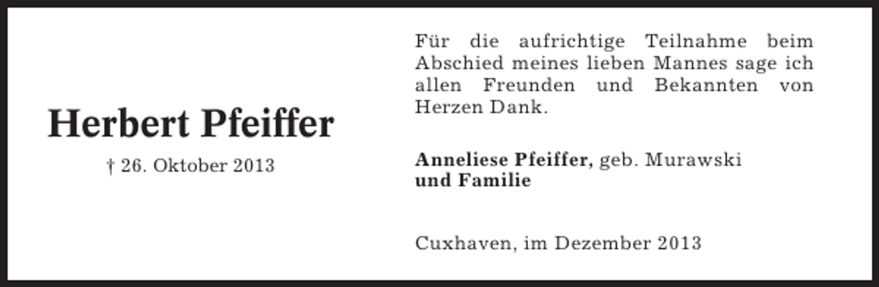 <p>Herbert Pfeiffer<br />† 26. Oktober 2013</p><p>Für die aufrichtige Teilnahme beim<br />Abschied meines lieben Mannes sage ich<br />allen Freunden und Bekannten von<br />Herzen Dank.<br />Anneliese Pfeiffer, geb. Murawski<br />und Familie<br />Cuxhaven, im Dezember 2013</p>