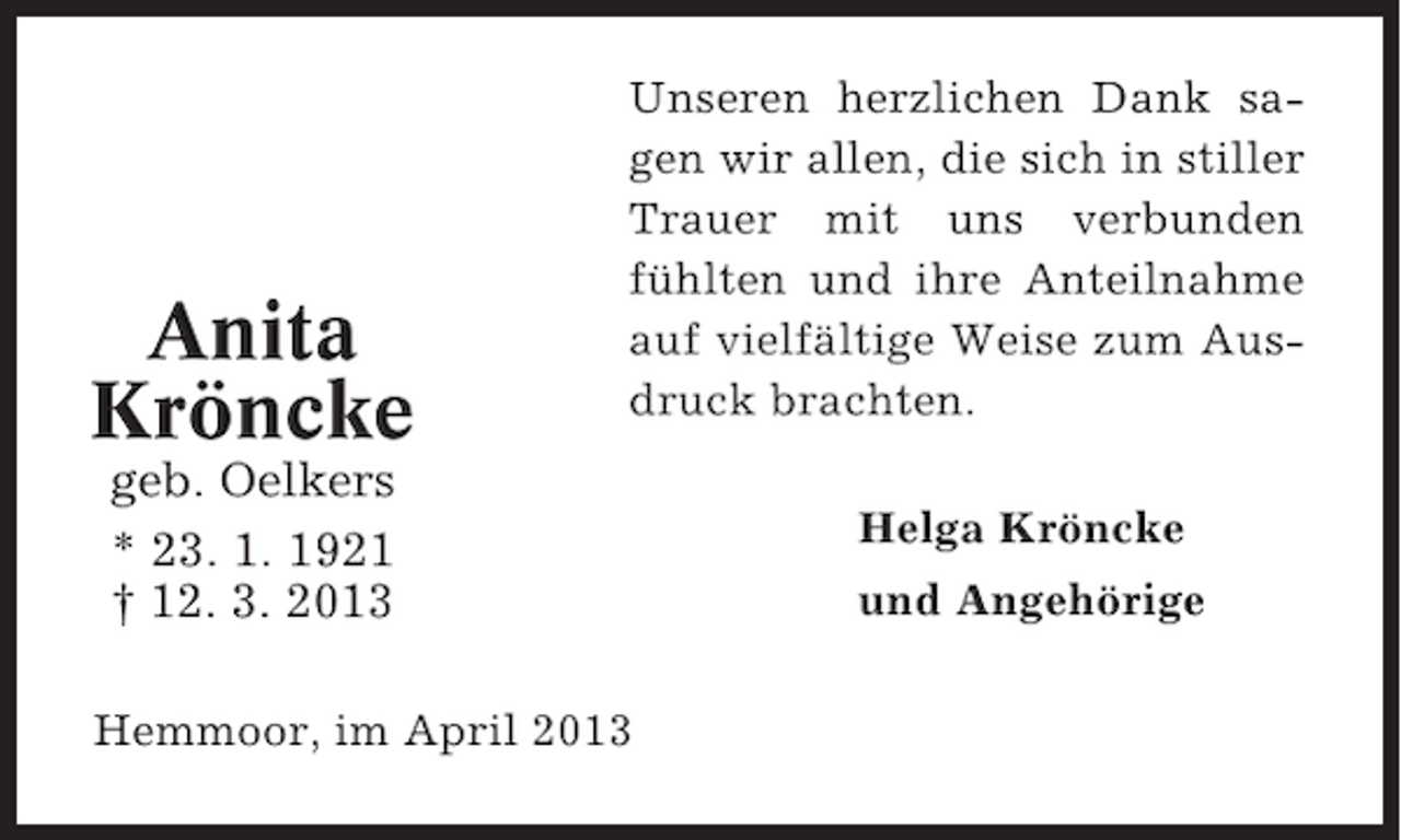 <p>Anita<br />Kröncke</p><p>Unseren herzlichen Dank sagen wir allen, die sich in stiller<br />Trauer mit uns verbunden<br />fühlten und ihre Anteilnahme<br />auf vielfältige Weise zum Ausdruck brachten.</p><p>geb. Oelkers<br />* 23. 1. 1921<br />† 12. 3. 2013<br />Hemmoor, im April 2013</p><p>Helga Kröncke<br />und Angehörige</p>
