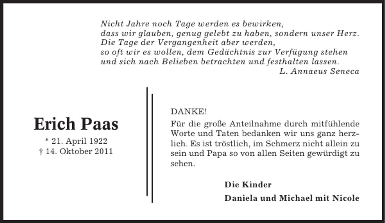 <p>Nicht Jahre noch Tage werden es bewirken,<br />dass wir glauben, genug gelebt zu haben, sondern unser Herz.<br />Die Tage der Vergangenheit aber werden,<br />so oft wir es wollen, dem Gedächtnis zur Verfügung stehen<br />und sich nach Belieben betrachten und festhalten lassen.<br />L. Annaeus Seneca</p><p>Erich Paas<br />* 21. April 1922<br />† 14. Oktober 2011</p><p>DANKE!<br />Für die große Anteilnahme durch mitfühlende<br />Worte und Taten bedanken wir uns ganz herzlich. Es ist tröstlich, im Schmerz nicht allein zu<br />sein und Papa so von allen Seiten gewürdigt zu<br />sehen.</p><p>Die Kinder<br />Daniela und Michael mit Nicole</p>