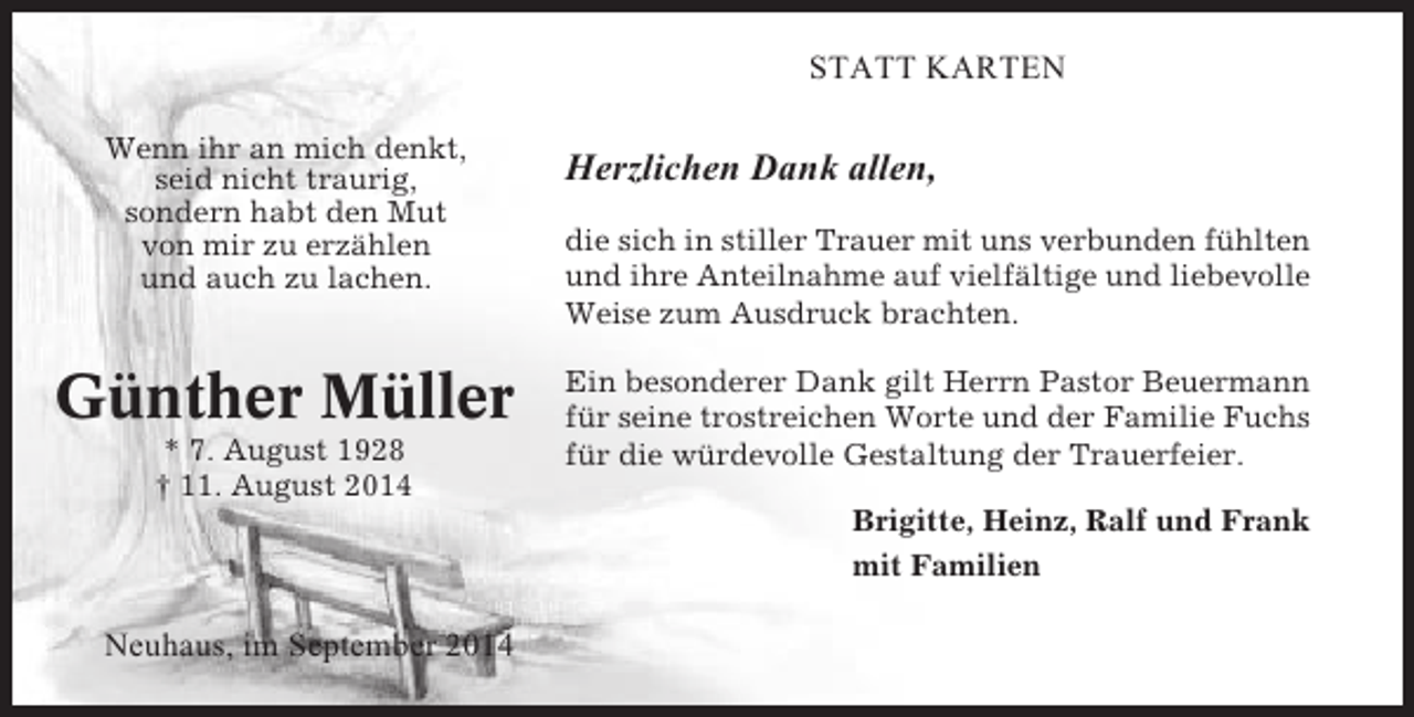 <p>STATT KARTEN<br />Wenn ihr an mich denkt,<br />seid nicht traurig,<br />sondern habt den Mut<br />von mir zu erzählen<br />und auch zu lachen.</p><p>Günther Müller<br />* 7. August 1928<br />† 11. August 2014</p><p>Herzlichen Dank allen,<br />die sich in stiller Trauer mit uns verbunden fühlten<br />und ihre Anteilnahme auf vielfältige und liebevolle<br />Weise zum Ausdruck brachten.<br />Ein besonderer Dank gilt Herrn Pastor Beuermann<br />für seine trostreichen Worte und der Familie Fuchs<br />für die würdevolle Gestaltung der Trauerfeier.<br />Brigitte, Heinz, Ralf und Frank<br />mit Familien</p><p>Neuhaus, im September 2014</p>