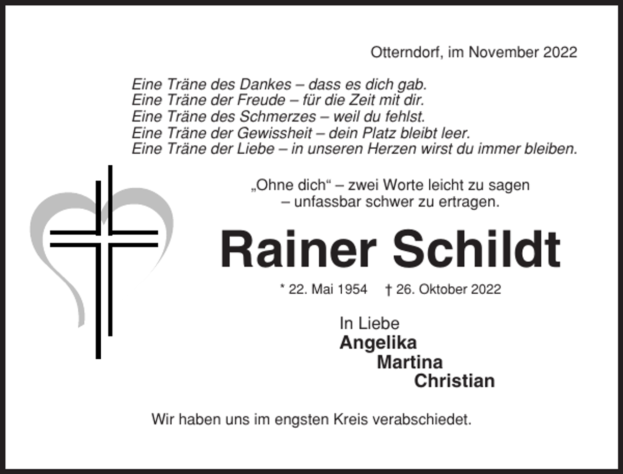 <p>Otterndorf, im November 2022<br />Eine Träne des Dankes – dass es dich gab.<br />Eine Träne der Freude – für die Zeit mit dir.<br />Eine Träne des Schmerzes – weil du fehlst.<br />Eine Träne der Gewissheit – dein Platz bleibt leer.<br />Eine Träne der Liebe – in unseren Herzen wirst du immer bleiben.<br />„Ohne dich“ – zwei Worte leicht zu sagen<br />– unfassbar schwer zu ertragen.</p><p>Rainer Schildt<br />* 22. Mai 1954</p><p>† 26. Oktober 2022</p><p>In Liebe</p><p>Angelika<br />Martina<br />Christian<br />Wir haben uns im engsten Kreis verabschiedet.</p>