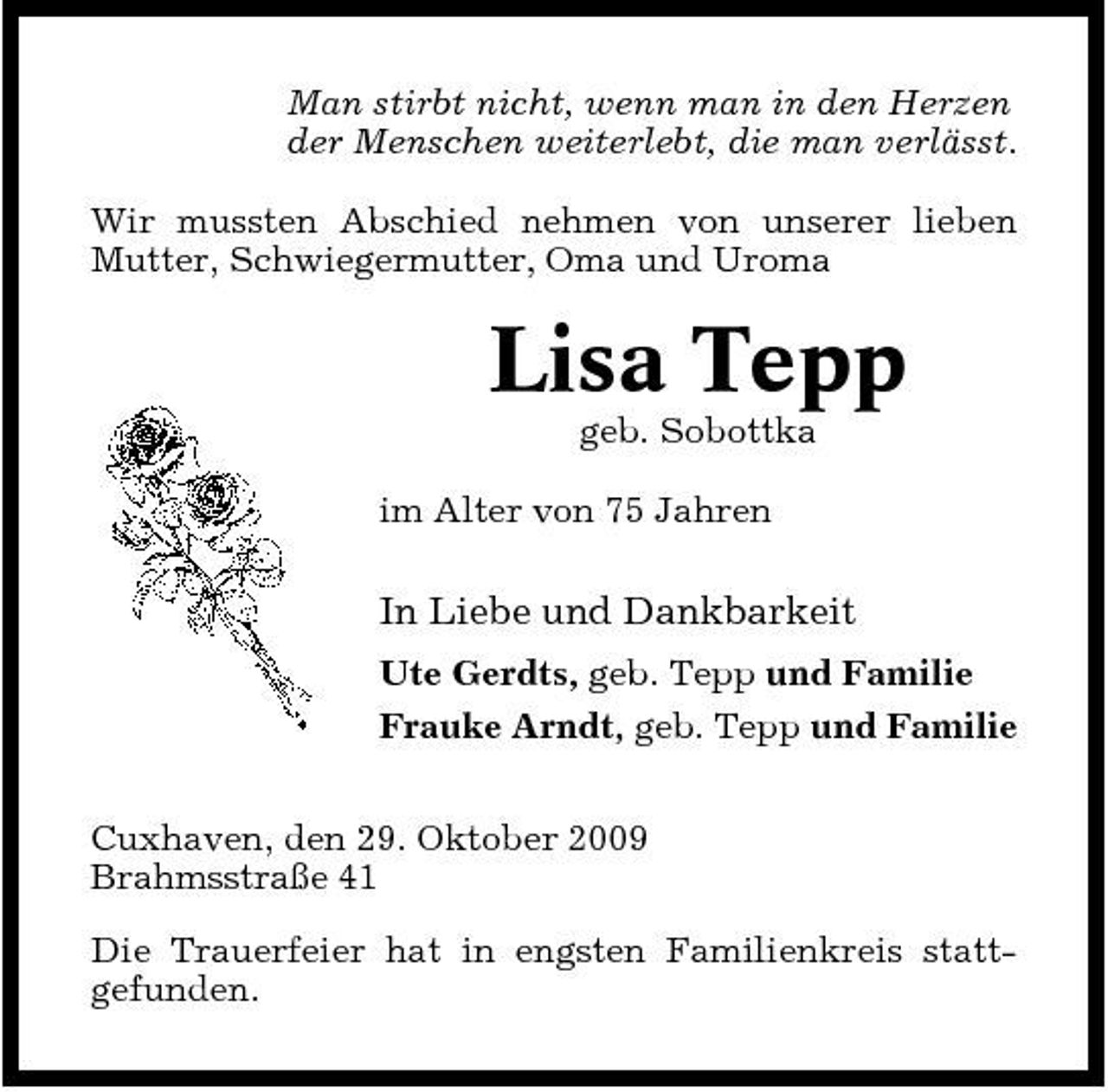 <p>Man stirbt nicht, wenn man in den Herzen der Menschen weiterlebt, die man verlässt. Wir mussten Abschied nehmen von unserer lieben Mutter, Schwiegermutter, Oma und Uroma</p><p>Lisa Tepp<br />geb. Sobottka im Alter von 75 Jahren</p><p>In Liebe und Dankbarkeit<br />Ute Gerdts, geb. Tepp und Familie Frauke Arndt, geb. Tepp und Familie Cuxhaven, den 29. Oktober 2009 Brahmsstraße 41 Die Trauerfeier hat in engsten Familienkreis stattgefunden.</p>