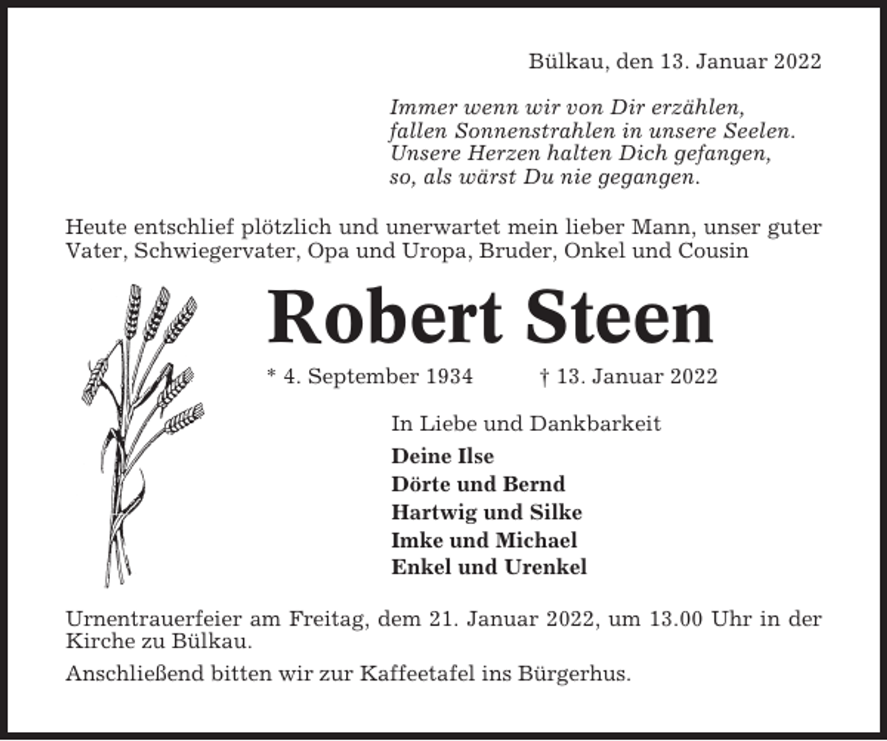 <p>Bülkau, den 13. Januar 2022<br />Immer wenn wir von Dir erzählen,<br />fallen Sonnenstrahlen in unsere Seelen.<br />Unsere Herzen halten Dich gefangen,<br />so, als wärst Du nie gegangen.<br />Heute entschlief plötzlich und unerwartet mein lieber Mann, unser guter<br />Vater, Schwiegervater, Opa und Uropa, Bruder, Onkel und Cousin</p><p>Robert Steen<br />* 4. September 1934</p><p>† 13. Januar 2022</p><p>In Liebe und Dankbarkeit<br />Deine Ilse<br />Dörte und Bernd<br />Hartwig und Silke<br />Imke und Michael<br />Enkel und Urenkel<br />Urnentrauerfeier am Freitag, dem 21. Januar 2022, um 13.00 Uhr in der<br />Kirche zu Bülkau.<br />Anschließend bitten wir zur Kaffeetafel ins Bürgerhus.</p>