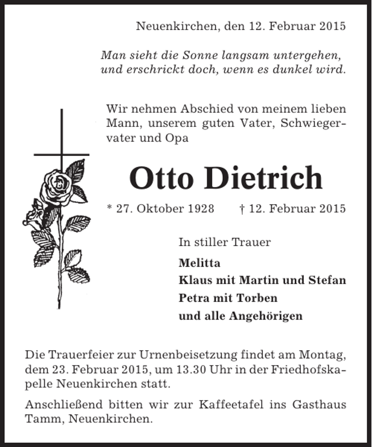 <p>Neuenkirchen, den 12. Februar 2015<br />Man sieht die Sonne langsam untergehen,<br />und erschrickt doch, wenn es dunkel wird.<br />Wir nehmen Abschied von meinem lieben<br />Mann, unserem guten Vater, Schwiegervater und Opa</p><p>Otto Dietrich<br />* 27. Oktober 1928</p><p>† 12. Februar 2015</p><p>In stiller Trauer<br />Melitta<br />Klaus mit Martin und Stefan<br />Petra mit Torben<br />und alle Angehörigen<br />Die Trauerfeier zur Urnenbeisetzung findet am Montag,<br />dem 23. Februar 2015, um 13.30 Uhr in der Friedhofskapelle Neuenkirchen statt.<br />Anschließend bitten wir zur Kaffeetafel ins Gasthaus<br />Tamm, Neuenkirchen.</p>