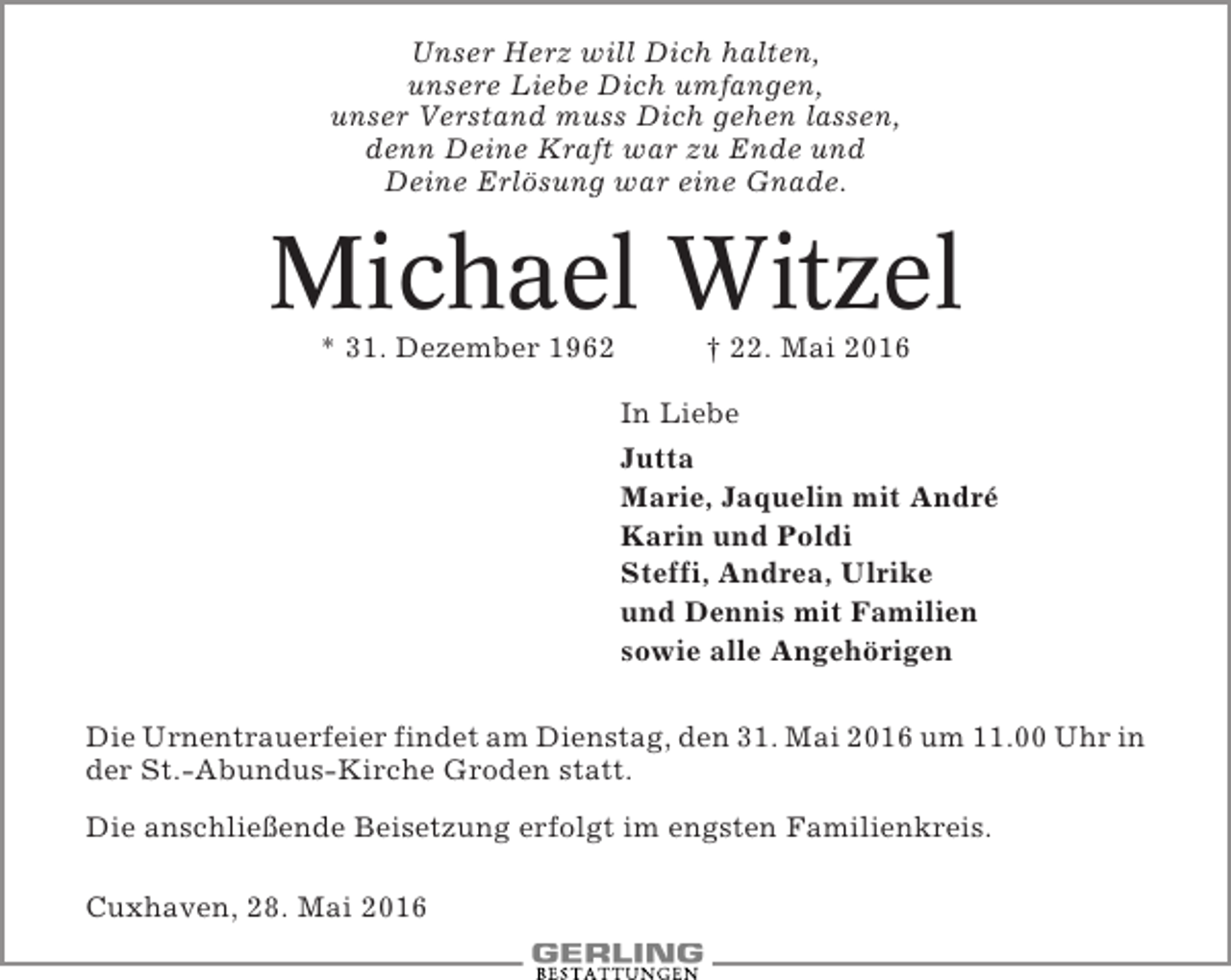 <p>Unser Herz will Dich halten,<br />unsere Liebe Dich umfangen,<br />unser Verstand muss Dich gehen lassen,<br />denn Deine Kraft war zu Ende und<br />Deine Erlösung war eine Gnade.</p><p>Michael Witzel<br />* 31. Dezember 1962</p><p>† 22. Mai 2016<br />In Liebe<br />Jutta<br />Marie, Jaquelin mit André<br />Karin und Poldi<br />Steffi, Andrea, Ulrike<br />und Dennis mit Familien<br />sowie alle Angehörigen</p><p>Die Urnentrauerfeier findet am Dienstag, den 31. Mai 2016 um 11.00 Uhr in<br />der St.-Abundus-Kirche Groden statt.<br />Die anschließende Beisetzung erfolgt im engsten Familienkreis.<br />Cuxhaven, 28. Mai 2016</p>