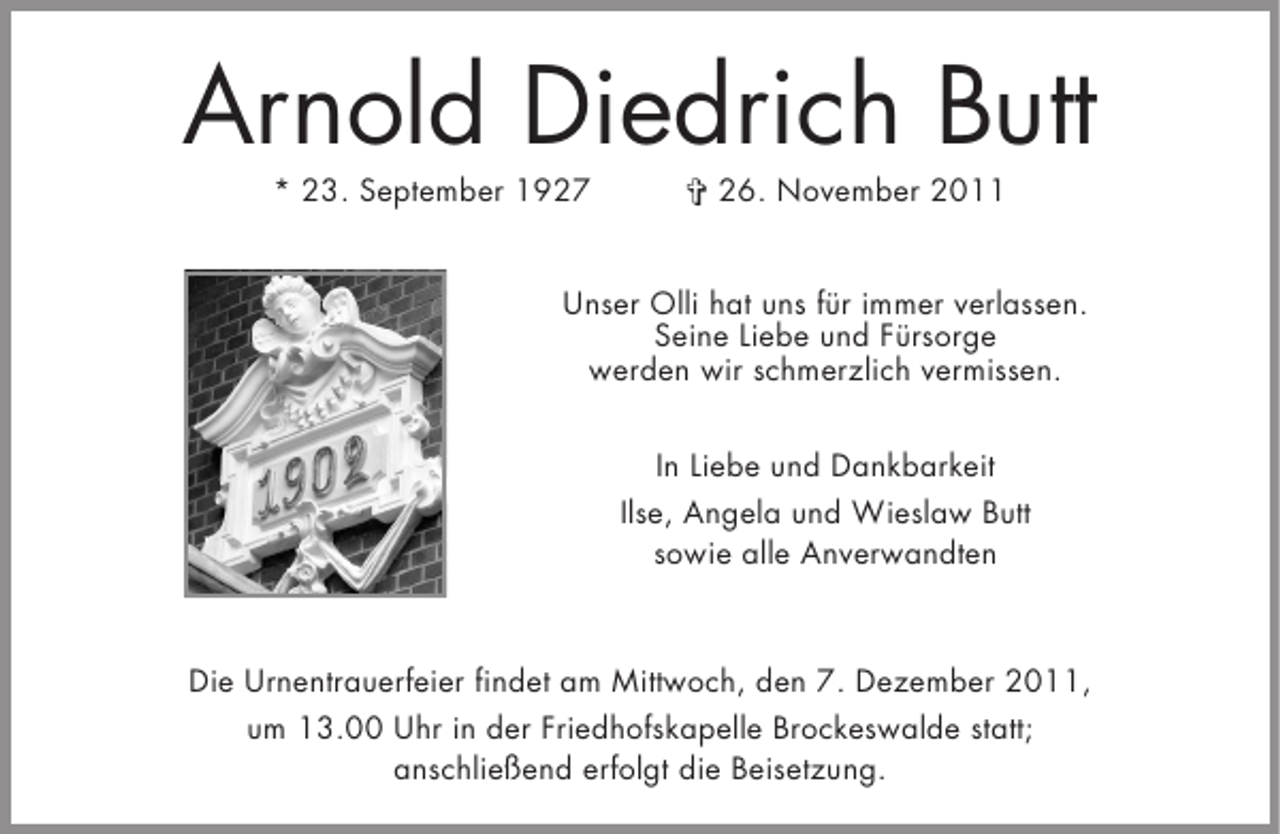 <p>Arnold Diedrich Butt<br />* 23. September 1927</p><p>§ 26. November 2011</p><p>Unser Olli hat uns für immer verlassen.<br />Seine Liebe und Fürsorge<br />werden wir schmerzlich vermissen.<br />In Liebe und Dankbarkeit<br />Ilse, Angela und Wieslaw Butt<br />sowie alle Anverwandten</p><p>Die Urnentrauerfeier findet am Mittwoch, den 7. Dezember 2011,<br />um 13.00 Uhr in der Friedhofskapelle Brockeswalde statt;<br />anschließend erfolgt die Beisetzung.</p>