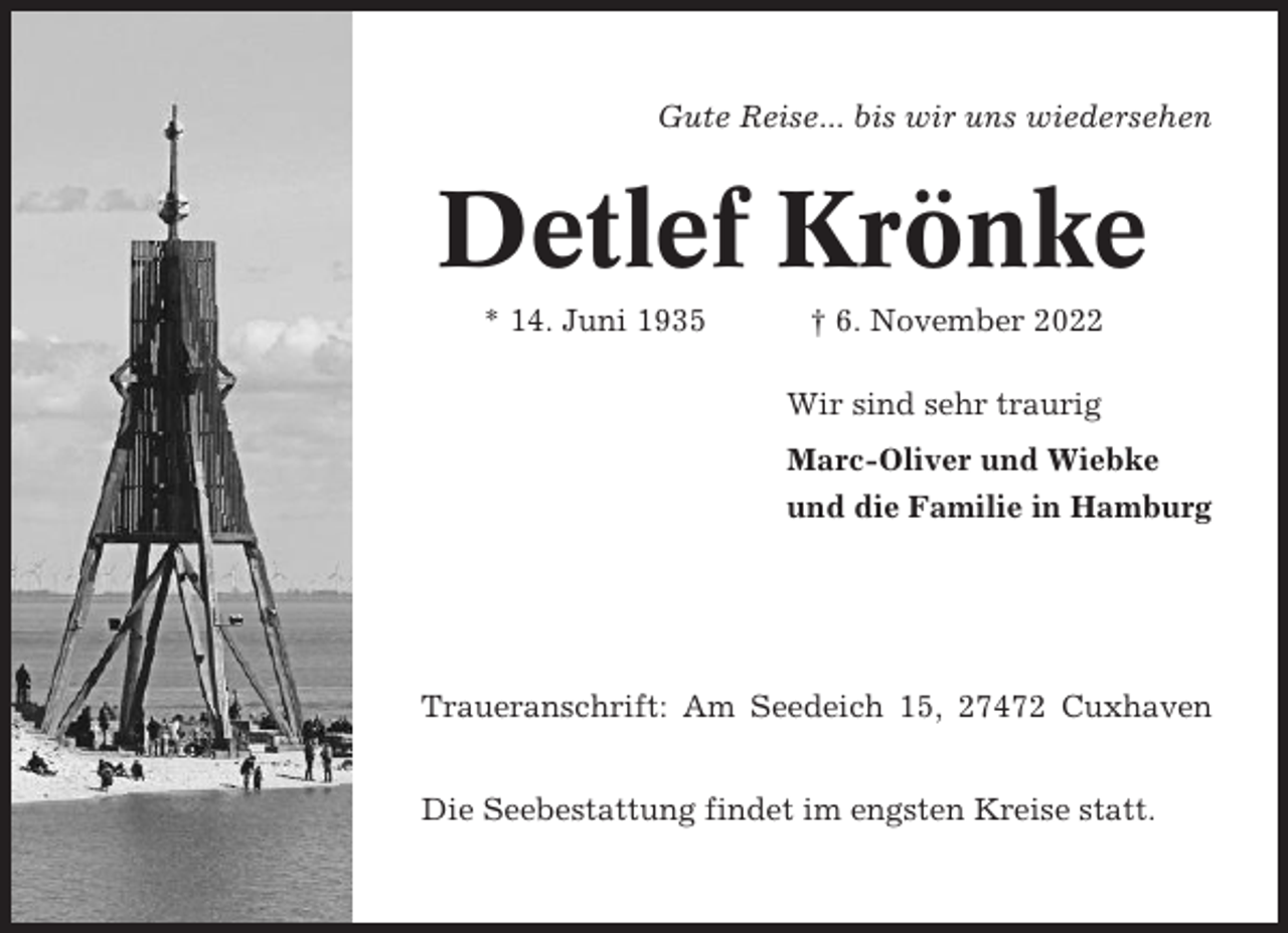 <p>Gute Reise... bis wir uns wiedersehen</p><p>Detlef Krönke<br />* 14. Juni 1935</p><p>† 6. November 2022<br />Wir sind sehr traurig<br />Marc-Oliver und Wiebke<br />und die Familie in Hamburg</p><p>Traueranschrift: Am Seedeich 15, 27472 Cuxhaven<br />Die Seebestattung findet im engsten Kreise statt.</p>