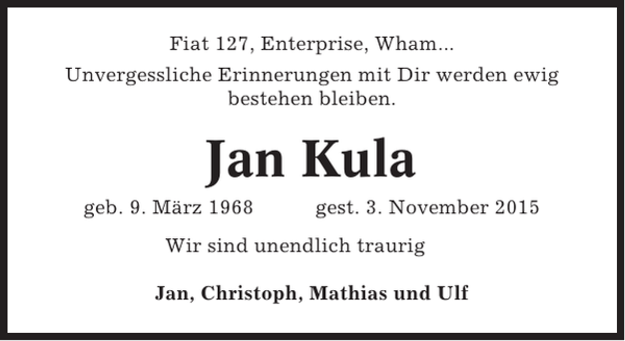 <p>Fiat 127, Enterprise, Wham...<br />Unvergessliche Erinnerungen mit Dir werden ewig<br />bestehen bleiben.</p><p>Jan Kula<br />geb. 9. März 1968</p><p>gest. 3. November 2015</p><p>Wir sind unendlich traurig<br />Jan, Christoph, Mathias und Ulf</p>
