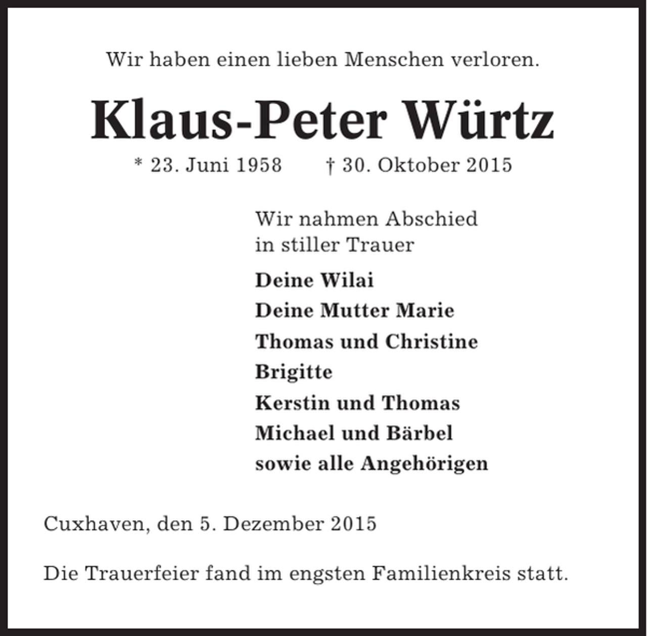 <p>Wir haben einen lieben Menschen verloren.</p><p>Klaus-Peter Würtz<br />* 23. Juni 1958</p><p> 30. Oktober 2015</p><p>Wir nahmen Abschied<br />in stiller Trauer<br />Deine Wilai<br />Deine Mutter Marie<br />Thomas und Christine<br />Brigitte<br />Kerstin und Thomas<br />Michael und Bärbel<br />sowie alle Angehörigen<br />Cuxhaven, den 5. Dezember 2015<br />Die Trauerfeier fand im engsten Familienkreis statt.</p>