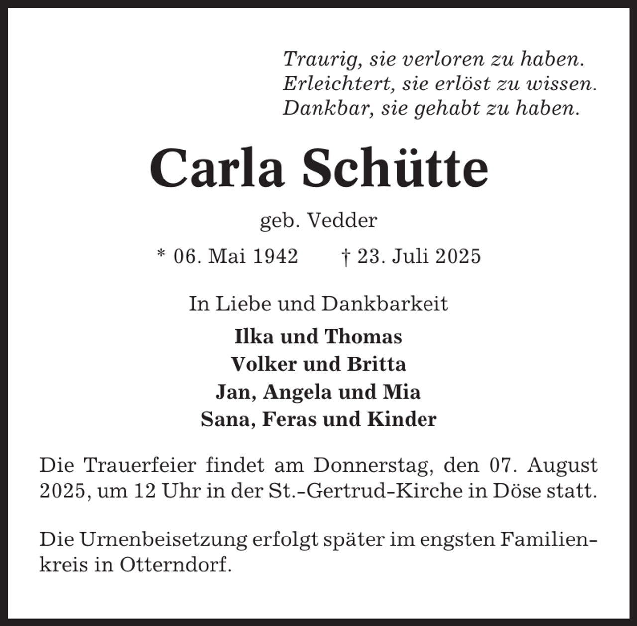 <p>Traurig, sie verloren zu haben.<br />Erleichtert, sie erlöst zu wissen.<br />Dankbar, sie gehabt zu haben.</p><p>Carla Schütte<br />geb. Vedder<br />* 06. Mai 1942</p><p>† 23. Juli 2025</p><p>In Liebe und Dankbarkeit<br />Ilka und Thomas<br />Volker und Britta<br />Jan, Angela und Mia<br />Sana, Feras und Kinder<br />Die Trauerfeier findet am Donnerstag, den 07. August<br />2025, um 12 Uhr in der St.-Gertrud-Kirche in Döse statt.<br />Die Urnenbeisetzung erfolgt später im engsten Familienkreis in Otterndorf.</p>