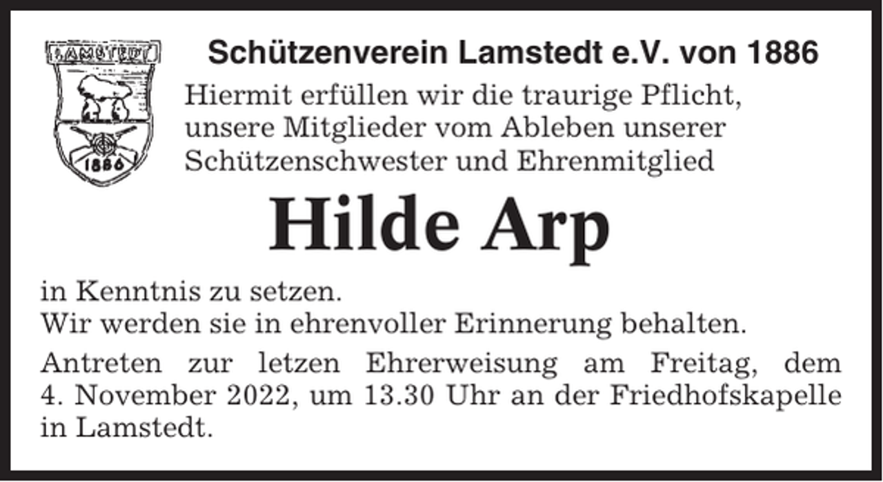 <p>Schützenverein Lamstedt e.V. von 1886<br />Hiermit erfüllen wir die traurige Pflicht,<br />unsere Mitglieder vom Ableben unserer<br />Schützenschwester und Ehrenmitglied</p><p>Hilde Arp<br />in Kenntnis zu setzen.<br />Wir werden sie in ehrenvoller Erinnerung behalten.<br />Antreten zur letzen Ehrerweisung am Freitag, dem<br />4. November 2022, um 13.30 Uhr an der Friedhofskapelle<br />in Lamstedt.</p>