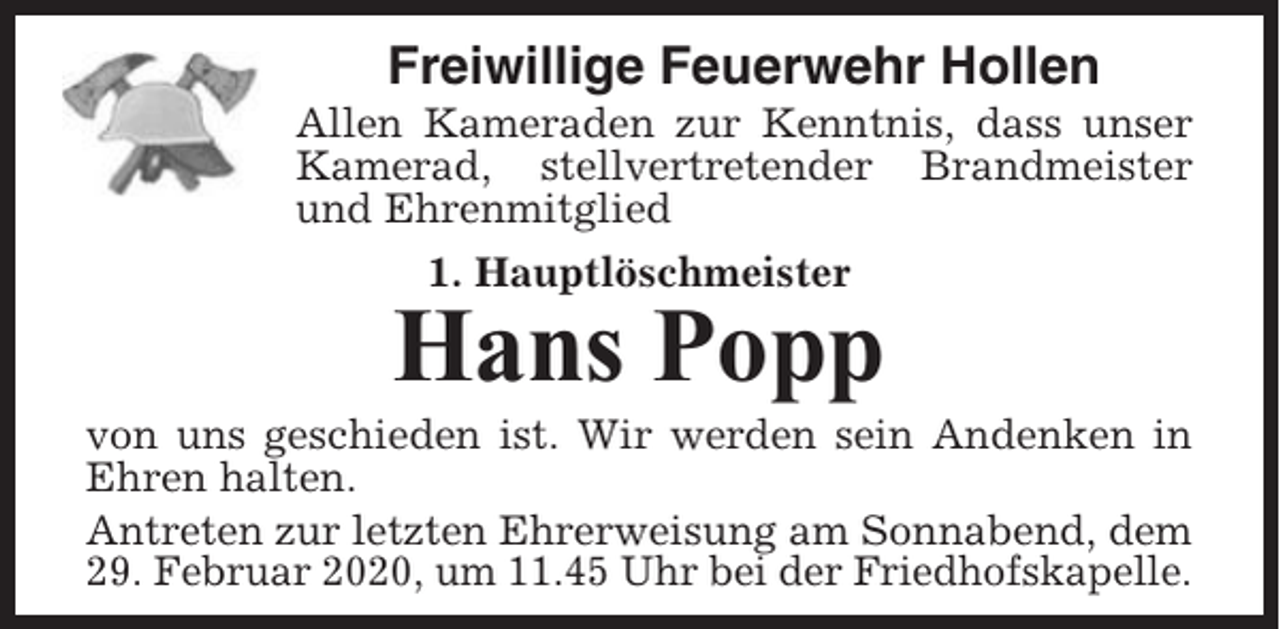 <p>Freiwillige Feuerwehr Hollen<br />Allen Kameraden zur Kenntnis, dass unser<br />Kamerad, stellvertretender Brandmeister<br />und Ehrenmitglied<br />1. Hauptlöschmeister</p><p>Hans Popp<br />von uns geschieden ist. Wir werden sein Andenken in<br />Ehren halten.<br />Antreten zur letzten Ehrerweisung am Sonnabend, dem<br />29. Februar 2020, um 11.45 Uhr bei der Friedhofskapelle.</p>