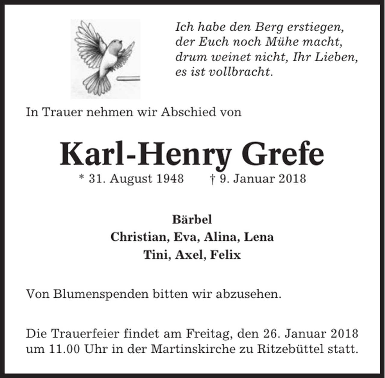 <p>Ich habe den Berg erstiegen,<br />der Euch noch Mühe macht,<br />drum weinet nicht, Ihr Lieben,<br />es ist vollbracht.<br />In Trauer nehmen wir Abschied von</p><p>Karl-Henry Grefe<br />* 31. August 1948</p><p>† 9. Januar 2018</p><p>Bärbel<br />Christian, Eva, Alina, Lena<br />Tini, Axel, Felix<br />Von Blumenspenden bitten wir abzusehen.<br />Die Trauerfeier findet am Freitag, den 26. Januar 2018<br />um 11.00 Uhr in der Martinskirche zu Ritzebüttel statt.</p>