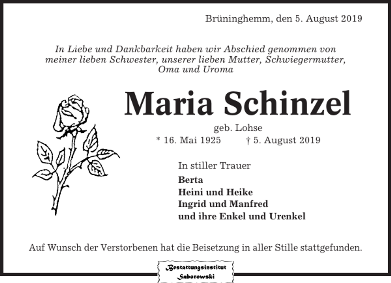 <p>Brüninghemm, den 5. August 2019<br />In Liebe und Dankbarkeit haben wir Abschied genommen von<br />meiner lieben Schwester, unserer lieben Mutter, Schwiegermutter,<br />Oma und Uroma</p><p>Maria Schinzel<br />geb. Lohse<br />* 16. Mai 1925<br />† 5. August 2019<br />In stiller Trauer<br />Berta<br />Heini und Heike<br />Ingrid und Manfred<br />und ihre Enkel und Urenkel<br />Auf Wunsch der Verstorbenen hat die Beisetzung in aller Stille stattgefunden.</p>
