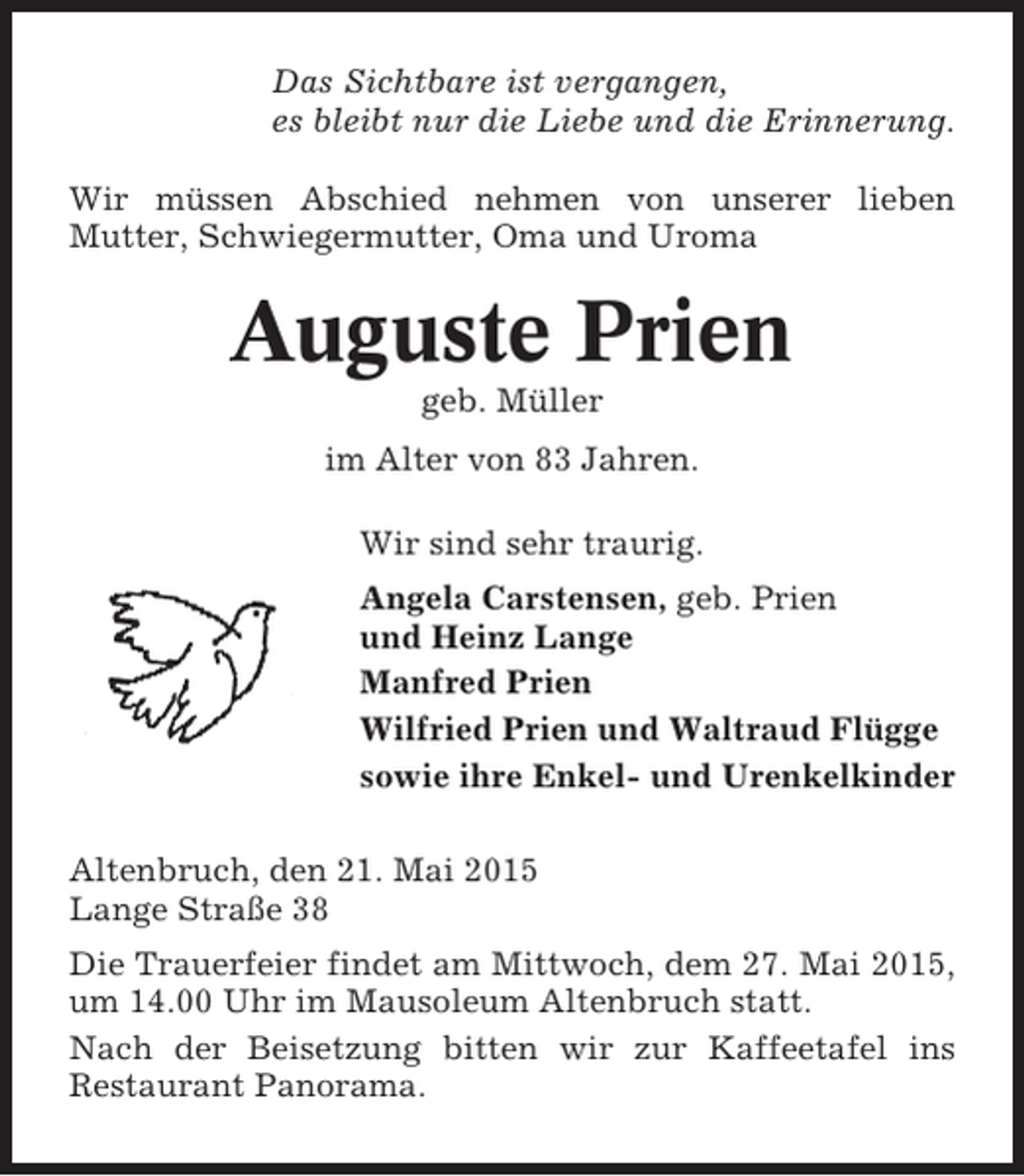 <p>Das Sichtbare ist vergangen,<br />es bleibt nur die Liebe und die Erinnerung.<br />Wir müssen Abschied nehmen von unserer lieben<br />Mutter, Schwiegermutter, Oma und Uroma</p><p>Auguste Prien<br />geb. Müller<br />im Alter von 83 Jahren.<br />Wir sind sehr traurig.<br />Angela Carstensen, geb. Prien<br />und Heinz Lange<br />Manfred Prien<br />Wilfried Prien und Waltraud Flügge<br />sowie ihre Enkel- und Urenkelkinder<br />Altenbruch, den 21. Mai 2015<br />Lange Straße 38<br />Die Trauerfeier findet am Mittwoch, dem 27. Mai 2015,<br />um 14.00 Uhr im Mausoleum Altenbruch statt.<br />Nach der Beisetzung bitten wir zur Kaffeetafel ins<br />Restaurant Panorama.</p>