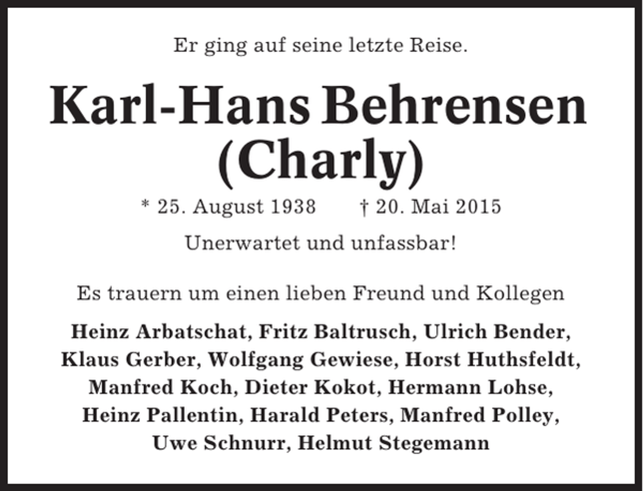 <p>Er ging auf seine letzte Reise.</p><p>Karl-Hans Behrensen<br />(Charly)<br />* 25. August 1938</p><p>† 20. Mai 2015</p><p>Unerwartet und unfassbar!<br />Es trauern um einen lieben Freund und Kollegen<br />Heinz Arbatschat, Fritz Baltrusch, Ulrich Bender,<br />Klaus Gerber, Wolfgang Gewiese, Horst Huthsfeldt,<br />Manfred Koch, Dieter Kokot, Hermann Lohse,<br />Heinz Pallentin, Harald Peters, Manfred Polley,<br />Uwe Schnurr, Helmut Stegemann</p>