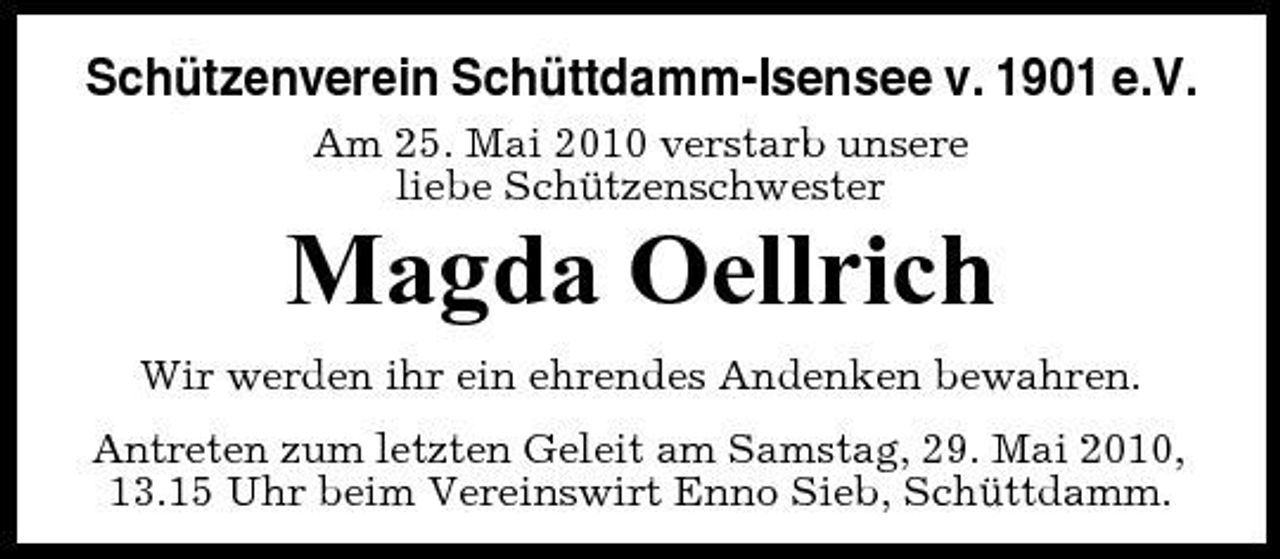 <p>Schützenverein Schüttdamm-Isensee v. 1901 e.V.<br />Am 25. Mai 2010 verstarb unsere liebe Schützenschwester</p><p>Magda Oellrich<br />Wir werden ihr ein ehrendes Andenken bewahren. Antreten zum letzten Geleit am Samstag, 29. Mai 2010, 13.15 Uhr beim Vereinswirt Enno Sieb, Schüttdamm.</p>