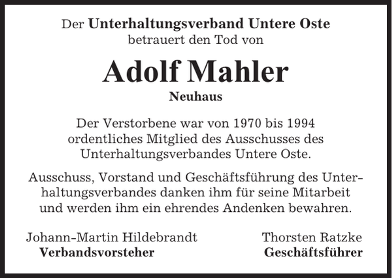 <p>Der Unterhaltungsverband Untere Oste<br />betrauert den Tod von</p><p>Adolf Mahler<br />Neuhaus<br />Der Verstorbene war von 1970 bis 1994<br />ordentliches Mitglied des Ausschusses des<br />Unterhaltungsverbandes Untere Oste.<br />Ausschuss, Vorstand und Geschäftsführung des Unterhaltungsverbandes danken ihm für seine Mitarbeit<br />und werden ihm ein ehrendes Andenken bewahren.<br />Johann-Martin Hildebrandt<br />Verbandsvorsteher</p><p>Thorsten Ratzke<br />Geschäftsführer</p>