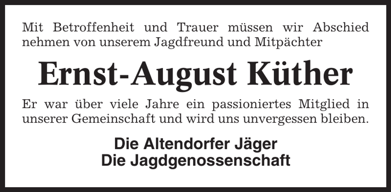 <p>Mit Betroffenheit und Trauer müssen wir Abschied<br />nehmen von unserem Jagdfreund und Mitpächter</p><p>Ernst-August Küther<br />Er war über viele Jahre ein passioniertes Mitglied in<br />unserer Gemeinschaft und wird uns unvergessen bleiben.</p><p>Die Altendorfer Jäger<br />Die Jagdgenossenschaft</p>