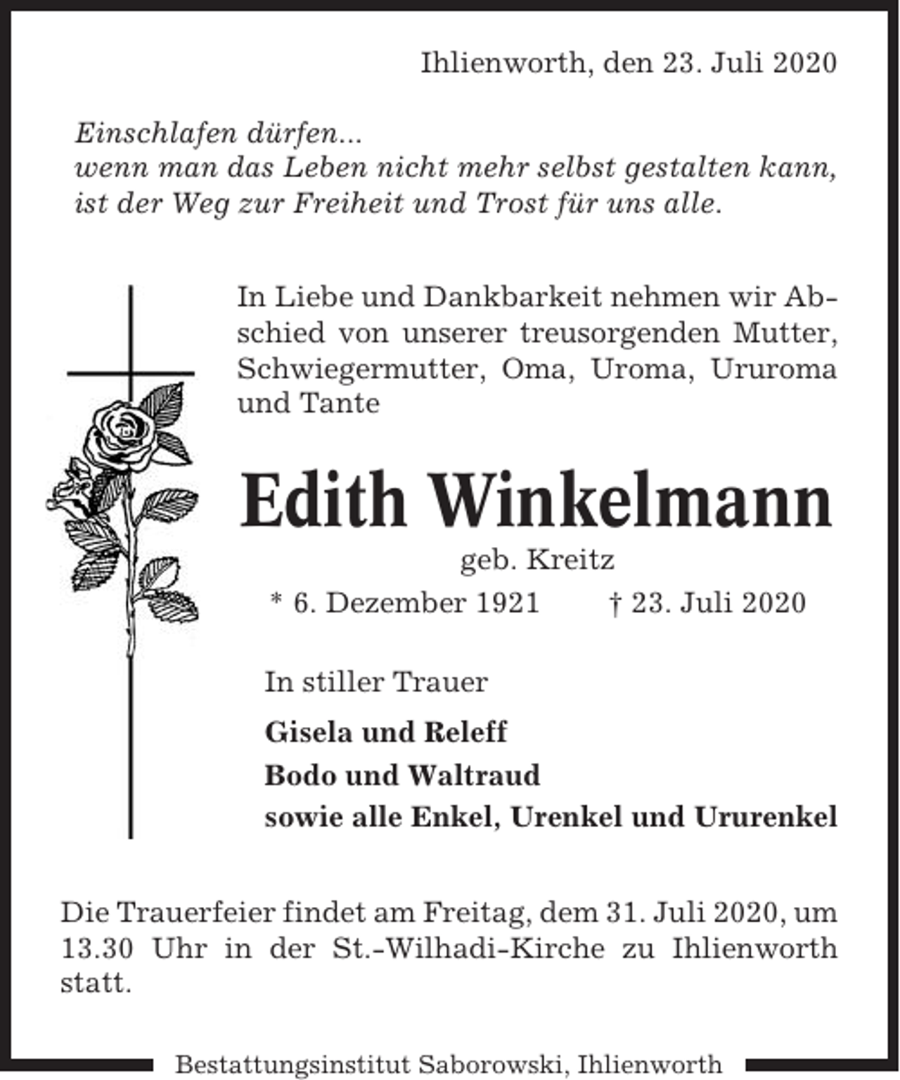 <p>Ihlienworth, den 23. Juli 2020<br />Einschlafen dürfen...<br />wenn man das Leben nicht mehr selbst gestalten kann,<br />ist der Weg zur Freiheit und Trost für uns alle.<br />In Liebe und Dankbarkeit nehmen wir Abschied von unserer treusorgenden Mutter,<br />Schwiegermutter, Oma, Uroma, Ururoma<br />und Tante</p><p>Edith Winkelmann<br />geb. Kreitz<br />* 6. Dezember 1921<br />† 23. Juli 2020<br />In stiller Trauer<br />Gisela und Releff<br />Bodo und Waltraud<br />sowie alle Enkel, Urenkel und Ururenkel<br />Die Trauerfeier findet am Freitag, dem 31. Juli 2020, um<br />13.30 Uhr in der St.-Wilhadi-Kirche zu Ihlienworth<br />statt.<br />Bestattungsinstitut Saborowski, Ihlienworth</p>